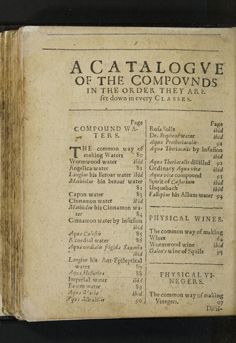 MSCTCO «TT-4<Skl« ilMtlklft! / ■•■Vv: A C ATALOG VE OF THE COMPOVNDS IN THE ORDER THEY ARE - fet down in every Classes. Page COMPOUND W A- i ^ TERS. H E common way of making Waters So Wornuvood water ibid Angelica water 81 Langiut his Bezoar water ibid Adatbiolus his bezoar water 82 Capon water 83 Cinnamon watet Uid Mat bio l us his Cinnamon wa¬ ter - 84 Cinnamon water by infufion ibid Aqua CAefis 85 A cordial water 86 Aqua cordialA frigidj Saxonia ~ ibid Languid his Ant-Epileptlcal wafer Acfua Fly furze a Imperial water Bau m water 89 Atfu a T arz<c If Id 111*!':Y 90 Page Rofa Solis ibid Dr. Step bens'water ibid Aqua FrotberiacaUs p.£ Aqua Iheriaca-lis by infufion ■> ibid Aqua Theriacalis difiilled 92 Ordinary Aqua vit# ibid Aqua vii# compound 93 Spirit of Cafrorium ibid Usquebach ibid Fallopius his Allum water 94 87 AiitaAiiS PHYSICAL WINES. The common way of making Wines , 6 4 . Wo rm wood win e ibid Galen's wine of Squils 95 PH Y SIC AL VI¬ NE GERS. . ; : \ The common way of making Yinegers. 97 Didii-