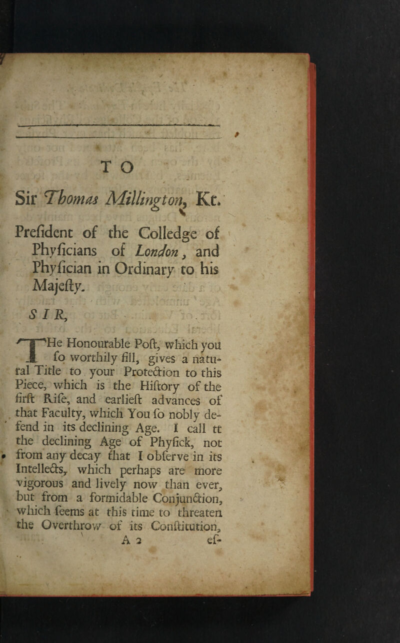 Prefident of the Colledge of Phyficians of London, and Phyfician in Ordinary to his Majefty. [. / t ' ' j SIR, \ N . ‘N THe Honourable Poft, which you fo worthily fill, gives a natu¬ ral Title to', your Protection to this Piece, which is the Hiftory of the firft Rife, and earlieft advances of that Faculty, which You fo nobly de- j fend in its declining Age. I call tt : the declining Age of Phyfick, not • from any decay diat I obferve in its Intelleftsy which perhaps are more vigorous and lively now than ever, but from a formidable Conjun&ion, y which feems at this time to threaten the Overthrow of its Conflitutiori,