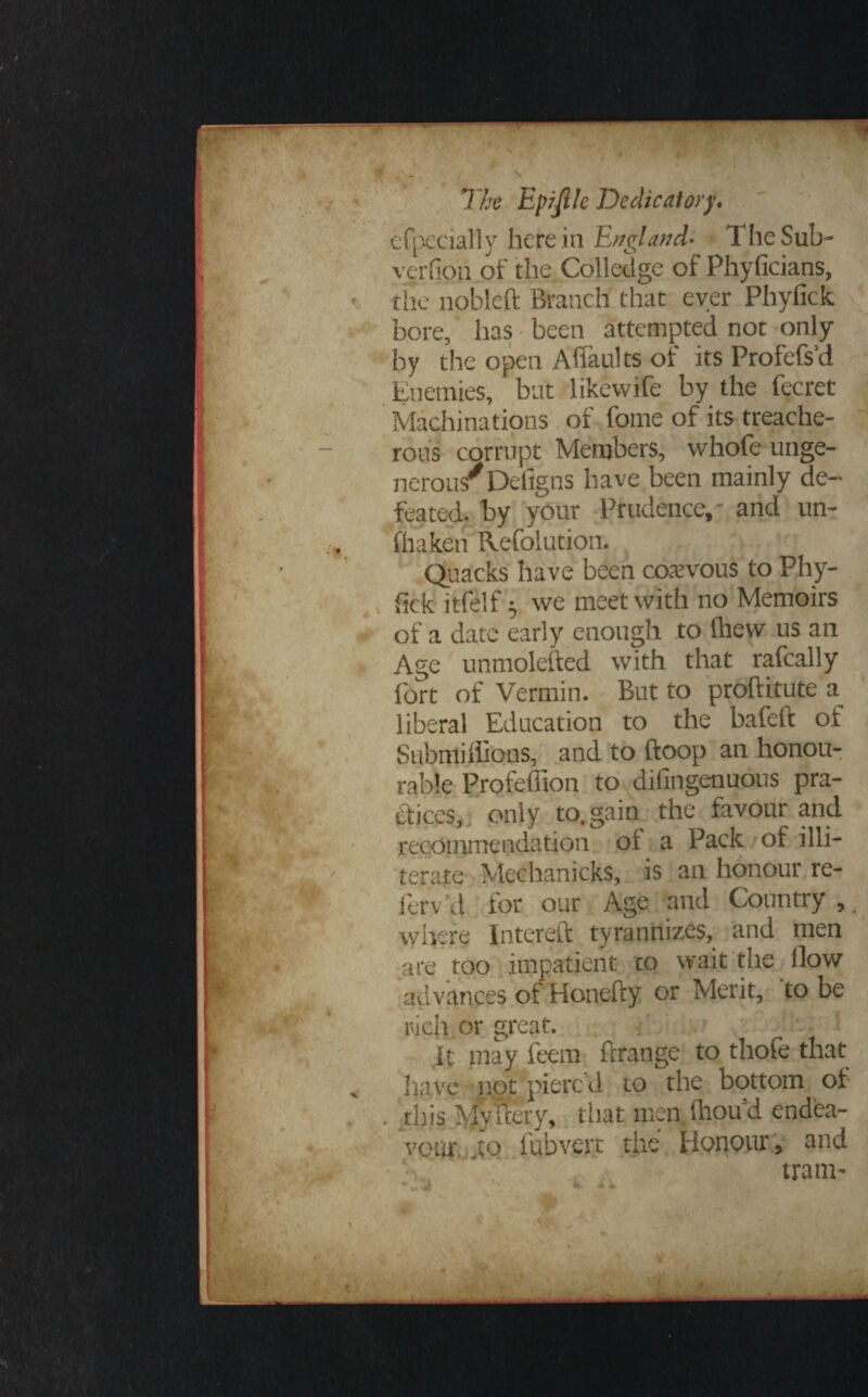 efpecially herein England- The Sub- verfipn of the Colledge of Phyficians, the nobleft Branch that ever Phyfick bore, has been attempted not only by the open Affaults of its Profefs’d Enemies, but likevvife by the fecret Machinations of fome of its treache¬ rous corrupt Members, whofe unge¬ nerous* Defigns have been mainly de¬ feated. by your Prudence,' and un- fhaken Refolution. Quacks have been coawous to Phy¬ fick itfelf $ we meet with no Memoirs of a date early enough to ihevv us an Age unmolested with that rafcally fort of Vermin. But to proftitute a liberal Education to the bafeft of Submiffions, and to ftoop an honou¬ rable Profeffion to dilingenuous pra¬ ctices, only to. gain the favour and recommendation ol a Pack of illi¬ terate Mechanicks, is an honour re- ferv cl for our Age and Country , where Intereft tyrannizes, and men are too impatient co wait the ilow advances of Honefty or Merit, to be rich or great. it may feem ftrange to thofe that have not pierc’d to the bottom of . this My fiery, that men fiiou’d endea¬ vour ,to i'ubvert the Honour, and tram-