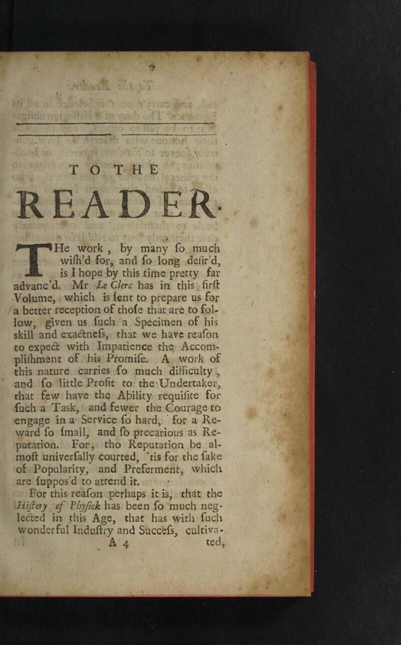 THe work , by many fo much wiffi’d for, and fo long defir’d, is I hope by this time pretty far advanc'd. Mr Le Clerc has in this firfi: Volume, which is lent to prepare us for a better reception of tho(e that are to fol¬ low, given us fuch a Specimen of his skill and exa&nefs, that we have reafon to exped with Impatience the Accom- plilhment of his Promife. A work of this nature carries fo much difficulty , and fo little Profit to the-Undertaker^ that few have the Ability requifite for fuch a Task, and fewer the Courage to engage in a Service fo hard, for a Re¬ ward fo {mail, and fo precarious as Re¬ putation. For, tho Reputation be al- moft univerfally courted, ’tis for the fake of Popularity, and Preferment, which are (uppos’d to attend it. For this reafon perhaps it is, that the Hi ft ory of Thyfick has been fo much neg¬ lected in this Age, that has with fuch wonderful Induftry and Succefs, cuitiva- A 4 ted.