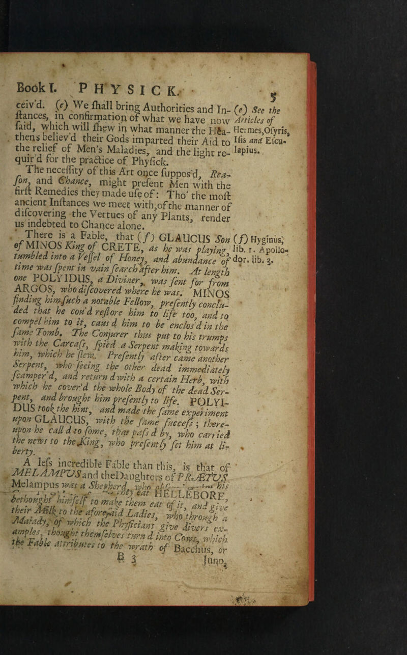 Bodk I. PHYSIC IC. • - ceiv'd. (f) We fhall bring Authorities and In- M See the ltances, m confirmation of what we have now Articles of laid, which will lhgw in what manner the B£a- He*rnies}Ofyris, thens believd their Gods imparted their Aid to I<1S ana Efcu* the relief of Men’s Maladies, and the light re- IaPius- quit d for the practice of Phyfick. The neceffity of this Art once fuppos’d, Rta- fin and Chance might prefent Men with the hrit Remedies they made ufe of: Tho' the moll ancient Inrrances we meet with,of the manner of diicovering the v ertues of any Plants, render us indebted to Chance alone. Vt,here is a Fable that (/) GLAUCUS Son if)Hyginhs; MINOS**of CRETE, as fcw, playing lib r. Apollo- tumble A into a Veflflel of Honej, and abundance ofdor. lib. j. n me was [pent tn vain fearch after him. At length Tr rn^Y?% aDT7> A KG US, who citj covered where he was. MINOS finding himfuch a notable Fellow, prefently conclu¬ de,. that he coud reft ore him to life too, and to compel am to it, causd him to he enclos'd in the Jams Tomb. The Conjurer thus put to his trumps the Pftr,cafi’ fPle-t a Serpent making towards him, which he flew.. Prefentlj after came another ■ Serpent, who feeing the other dead immediately Jcamper d, and return d with a certain Herb with which he cover'd the whole Body of the deadSer- pent and. drought him prefently to life. PQLYI- tJUS too^the hint, and made the fame experiment upon GLAUCUS with the fame fuccefs; there¬ upon ne call d to fome, thatpafs A by, who carried the news to the Jung, who prefent lj fet him at li- , berry. . J Js^cdible FbIe th*n th«» is that Of • ME LAMi OYand theDaughters oi’PR.JEfVS Melampus was a Shepherd. whn nfC-.— * o- his L ,1 1 7 v frtyw HELLEBORF bethought himfilf to make them eat of it a„jf’ ' ' their mikto the aforesaid Ladies, ihofroJk- Matady, or which the Fhyficians give diver t ex amples thought themfehesturn d L Cows which Faiie at'Ok*t**t<r the wrath of Bacchus, or