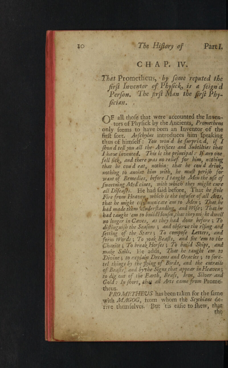 CHAP, IV. That Prometheus, by fome reputed the Perfon. The firji Man the firji Phy- fician. . all thofe that were accounted the Inven- ^ tors of Phyfick by the Ancients, Prometheus ‘ only Teems to have been an Inventor of the fir it fort. Aefchylus introduces him fpeaking thus of himfelf: Tou wond be furpriz, d, if / jhoH d tellyou all the- Artifices and Subtilties that l ha,7je invented. This is the principal ;* If any one fell fick, and there tv as no relief for him, nothing that he coud eat, nothing that he coud drink? nothing to anoint him with, he muft perijh for want of Remedies, before I taught Men the ufe of fweetning Medicines, with which'they might cure * all Difeafis. He had faid before. That he fiole Tire from Heaven which is the infufer of all Arts, that he might ctpnnunicate em to Aden ; That, he had made them Tinder (landings and Wife\ That he had taught 'em to bmidHoufek,,that they mi-ht dwell no longer in Caves, as they had done before ; To diflingmjh the Seafons ; and obferve the rifing and fetting of the Stars; To cvmpofe Letters, and form Words *, To joaf Reaps, and fix 'em to the Chariot; To breafHorfes ; To build Ships, and mafe Sails* Tie adds. That he taught 'em to Divine ; to explain Dreams and Oracles \ to fore- tel things by the flying of Birds, and the entrails of Be aft si and by the Signs that appear in Heaven; to dig out of lift Earth, Brafs, Iron, Silver and Cold: In Jhort, th<v all Arts came from Prome- 'theuSi PROMETHEUS has been taken for the Tame with MAGOG, from whom the Scythians de¬ rive them (elves, But tis eafie to (hew, that th$