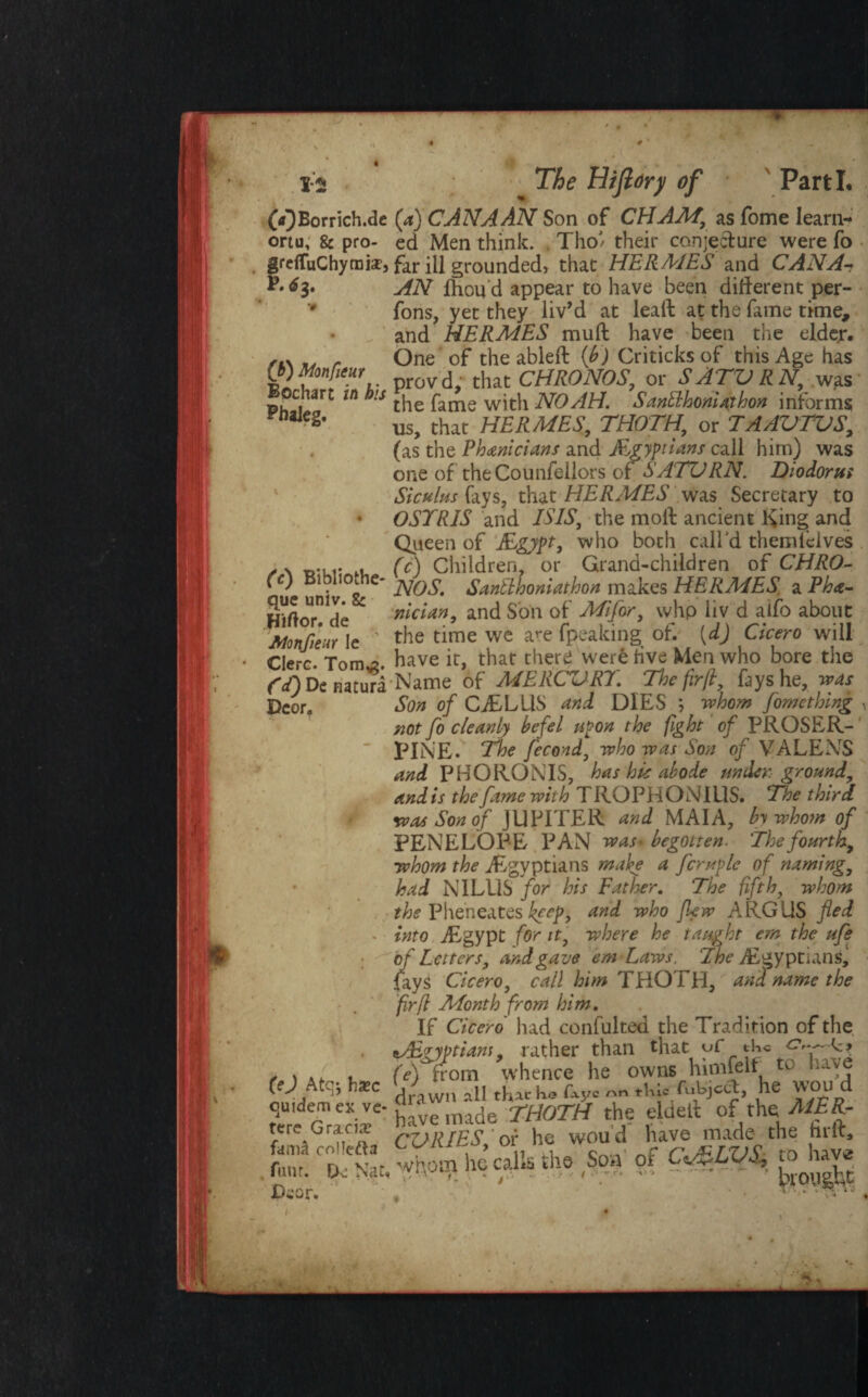 OOBorrich.de (a) CANAAN Son of CHAM\ as fome Iearn- ortu, 8c pro- ed Men think. ThoJ' their conje&ure were fo grelTuChymidtj far ill grounded} that HERMES and CANA•* P.^3. AN fhou'd appear to have been different per- fons, yet they liv’d at lead at the fame time, and HERMES muff have been the elder. ✓t\ r One of the ableft (b) Criticks of this Age has provd; that CHRONOS, or SATVRN, was c lart in bis ^ pame wjt}1 NOAH. Santthoniaihon informs aJegf us, that HERMES, THOTH, or T AAV TVS, (as the Phanicians and Egyptians call him) was one of theCounfellors of SATVRN. Diodorus Siculm fays, that HERMES was Secretary to * OSTRJS and ISIS, the moff ancient King and Queen of ELgypt, who both call'd themlelves ✓ \ r,-ur lu (c) Children, or Grand-children of CHRO- ft) Bi liOc z- jyo$' Santlhoniathon makes HERMES a Pha- SXl “n He  nician, and Son of Mi for, whp liv d aifo about Monjieur le ' the time we are (peaking of. [dj Cicero will Cl ere. Tom^. have it, that there were five Men who bore the f'ODcnaturi Name of MERCVRT. The firft, fays he, was Dcor# Son of CffBLLlS and DIES ; whom fomething • not fo cleanly befel upon the fight of PROSER¬ PINE. The fecond, who was Son of VALENS and PHORONIS, has hie abode under ground, and is the fame with T ROPHONIUS. The third was Son of JUPITER and MAI A, by whom of PENELOPE PAN was* begotten. The fourth, whom the ./Egyptians make a fcruple of naming, had NILUS for his Father. The fifth, whom the Pheneates keep, and who flew ARGUS fled - into ./Egypt for it, where he taught em the ufe of Letters, and gave emLaws. The Egyptians, fayS Cicero, call him THOTH, and name the firfl Month from him. If Cicero had confulted the Tradition of the Egyptians, rather than that uf the c? f ) . , (e) from whence he owns himfelt to i-ive W Atq; bxc <d4wn M tKlcko fayc „ .W. fuWcft, he WOU d quidem ex ve- F‘‘ ade THOTH the eldetl of the MER- CORIES,or he woud have made the hrft. “ hiedk so, .f c#m aj® Dcor. ‘ ■■