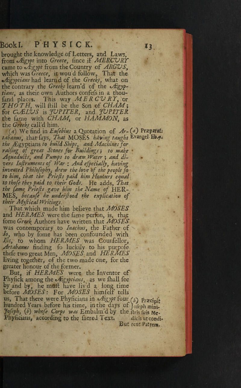 brought the knowledge of Letters, and Laws, from into Greece, fince if MERCVRY came to cAgypt from the Country of ARGVS, which was Greece, it wou d follow. That the ^Egyptians had learn d of the Greeks, what on the contrary the Greeks learn'd of the Egyp¬ tians, as their own Authors confefs in a thou- fand places. This way MERGVRY, or THOTH, will dill be the Son of CHAM; for CJELVS is JVPITER, and JVPITER the fame with CHAM, or HAM MON, as the Greeks call'd him. , N (a) We find in Eufehius a Quotation of Ar-(yf) Praparak tab anus, that fays. That MOSES having taught Evangel- lib.f. the ./Egyptians to build Ship, and Machines for ■ ^ ralfing of great Stones for Buildings > to make ' Aqua dulls, and Pumps to draw Water 5 and di- • vers Inflruments of War ; And efpccially, having invented Philofophy, drew the love 'of the people fo to him, that the Priefis paid him Honours equal to thofe they paid to their Gods. He adds. That the fame, Priefis gave him the Name of HER¬ MES, becaufe he underfeed the explication of their Myftical Writings. That which made him believe that MOSES and HERMES were the fame perfbn, is, that fome Greek Authors have written that MOSES was contemporary to Inachus, the Father of Jo, who by fome has been confounded with Ifs, to whom HERMES was Counfellor, Artabanus finding fo luckily to his purpofe thefe two great Men, MOSES and HERMES living together, of the two made one, for the greater honour of the former. But, if HERMES were the Inventor of Phyfick among the Egyptians, as we fhall fee by and by, he molt have liv’d a iong time before MOSES: For MOSES himfeif tells us. That there were Phyficians in Egypt four pf^ hundred Years before his time, in the days of }0fCph mini- Jofeph, {b) whofe Corps was Embalm’d by the flris fuis Me* Phyficians*' according to the facred Text. dicis ut condi* But rent Patraa,