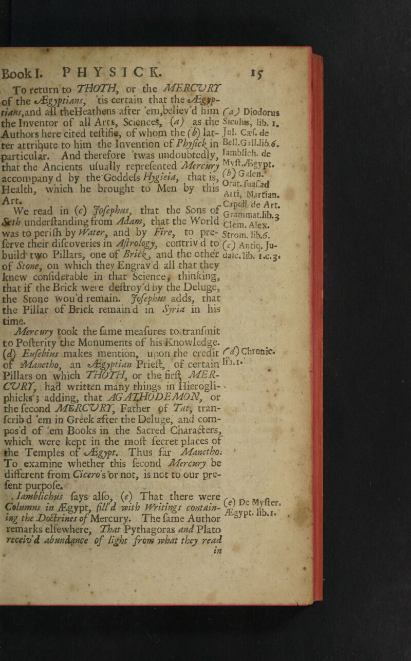 To return to TROTH, or the MERCVRT of the •^Egyptians9 tis certain that the ^Egyp¬ tians, and all theHeathens after 'em,believ’d him CaJ Diodorus the Inventor of ail Arts, Sciences, (a) as the Siculus, lib. i. Authors here cited teilifie, of whom the (b) lat- J«k Ca?f. de ter attribute to him the Invention of Phyfickfm Bdl.G3iI.Ii6.tf. particular. And therefore twas undoubtedly, de that the Ancients ufually reprefented Mercury ^ih^gypt. accompany d by theGoddefs Hygieia, that is, ' / frr\ Health, which he brought to Men by this Artjf ^rtfan ^ We read in (c) Jofephvs that the Sons of KbS Seth underltandmg from Adam, tnat the Worid ciem. Alex. was to perilh by Water, and by Fire, to pre- strom. Hb.5. ferve their difcoveries in Afirology, contriv d to Antic. Ju- build two Pillars, one of Bricky, and the other dale.lib. i.c.3. of Stone, 011 which they Engrav d all that they knew confiderable in that Science, thinking, that if the Brick were deilroy d by the Deluge, the Stone wou'd remain. Jofephm adds, that the Pillar of Brick remain d in Syria in his time. Mercury took the fame meafures to tranfmit to Po {ferity the Monuments of his Knowledge. (d) Eufebius makes mention, upon the credit Fa)Chronic, of Manetho, an ^Egyptian Pried, of certain J-E* Pillars on which TROTH, or the firf^ MER¬ CURY, had written many things in Hierogli- • phicks ; adding, that AGATJPODEMON, or the fecond MERCURY, Father of Tat, tran- ferib d ’em in Greek after the Deluge, and com¬ pos’d of em Books in the Sacred Chara&ers, which were kept in the mod: fecret places of the Temples of uEgypt. Thus far Manetho; 1 To examine whether this fecond Mercury be different from Ciceros dr not, is net to our pre- fent purpofe. . Iamblichus fays alfo, (e) That there were r x M « Columns in 1Egypt, fill'd with Writings contain- X ing the DoUrines of Mercury. The fame Author 1 ** remarks elfewhere, That Pythagoras and Plato receiv'd abundance of light from what they read