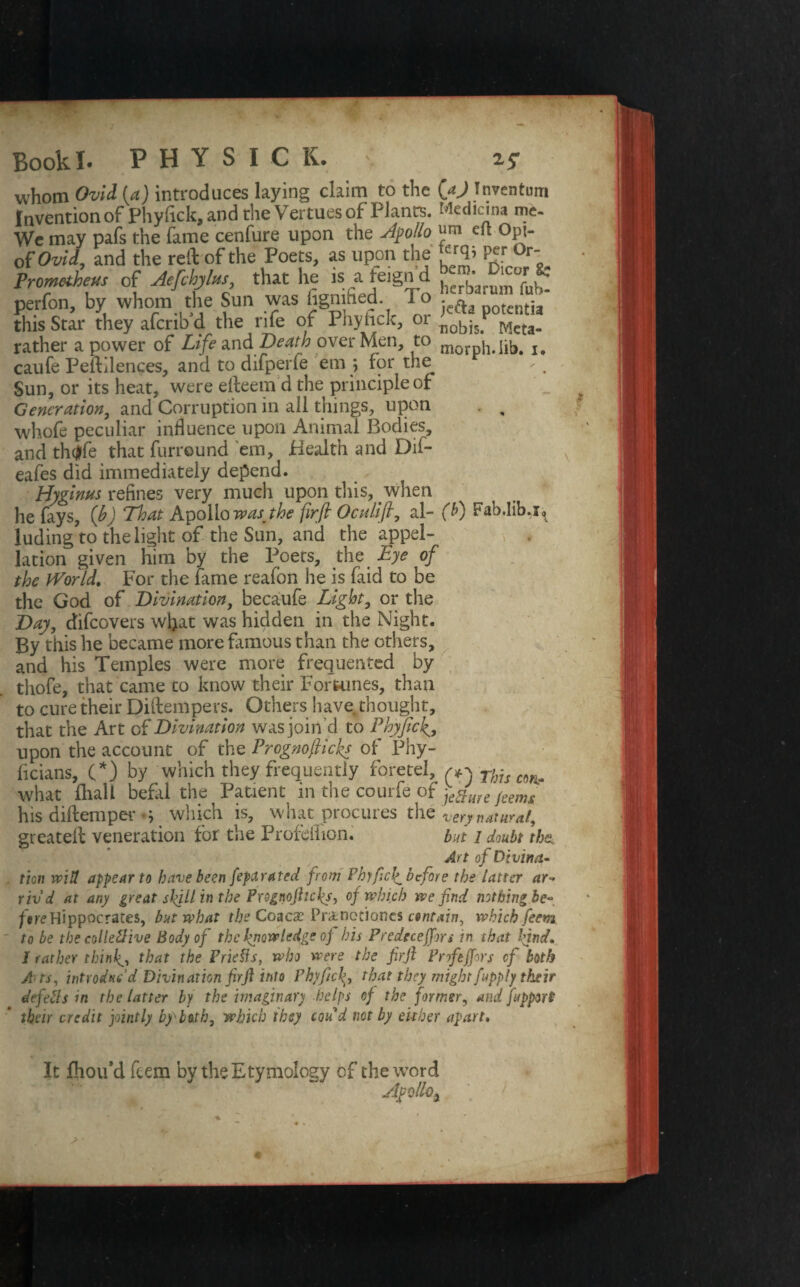 Book I. PHYSIOL ' 25- whom Ovid (a) introduces laying claim to the (aj Inventum Invention of Phyfick, and the Vertues of Plants. Medicma me- We may pafs the fame cenfure upon the Apollo « eft Opi- of Ovid, and the reft of the Poets, as upon the lt rq> P« °r; Promaheus of Aefdnbu, that he is a fe^n d perfon, by whom the Sun was figri hed l o a potcRtia this Star they aferib d the rife of Phyiick, 01 nobis; Mcta. rather a power of Life and Death over Men, to morph.lib. i, caufe Peftilences, and to difperie em ; for the Sun, or its heat, were elleem d the principle of Generation, and Corruption in all things, upon . , whofe peculiar influence upon Animal Bodies, and th<|fe that furreund 'em, Health and Dil- eafes did immediately depend. Hyginus refines very much upon this, when he fays, (b) That Apollo wasjhe firft Octtlift, al- (b) Fab.lib.i^ luding to the light of the Sun, and the appel¬ lation given him by the Poets, the Eye of the World. For the fame reafon he is faid to be the God of Divination, becaufe Light, or the Day, difeovers wjjat was hidden in the Night. By this he became more famous than the others, and his Temples were more frequented by thofe, that came to know their For tames, than to cure their Diftempers. Others have thought, that the Art of Divination was join'd to PhyftcJ^, upon the account of the Prognofticks of Phy- ficians, (*) by which they frequently foretel, Tfgu C9Him what fhall befal the Patient in the courfe of jekure feenu his diftemper s which is, what procures the very natural, greateft veneration for the Profdlion. but i doubt the. Art of Divina.- . tion will appear to have been feparated from PhyficJ^ before the latter ar■» rivd at any great skill in the Prognofticks, of which we find nothing be- fere Hippocrates, but what the Coacx Praneciones contain, which feem to be the collective Body of the knowledge oj his Predeceffns in that 'find. I rather thinly, that the Priefls, who were the firft Pnfeffors cf both A ts, introduc’d Divination firft into Vhyficfi that they might [apply their defects m the latter by the imaginary helps of the former, and fipport their credit jointly by lath, which they coud not by either apart. It fhoifd ftem by the Etymology of the word yftollo. / ’