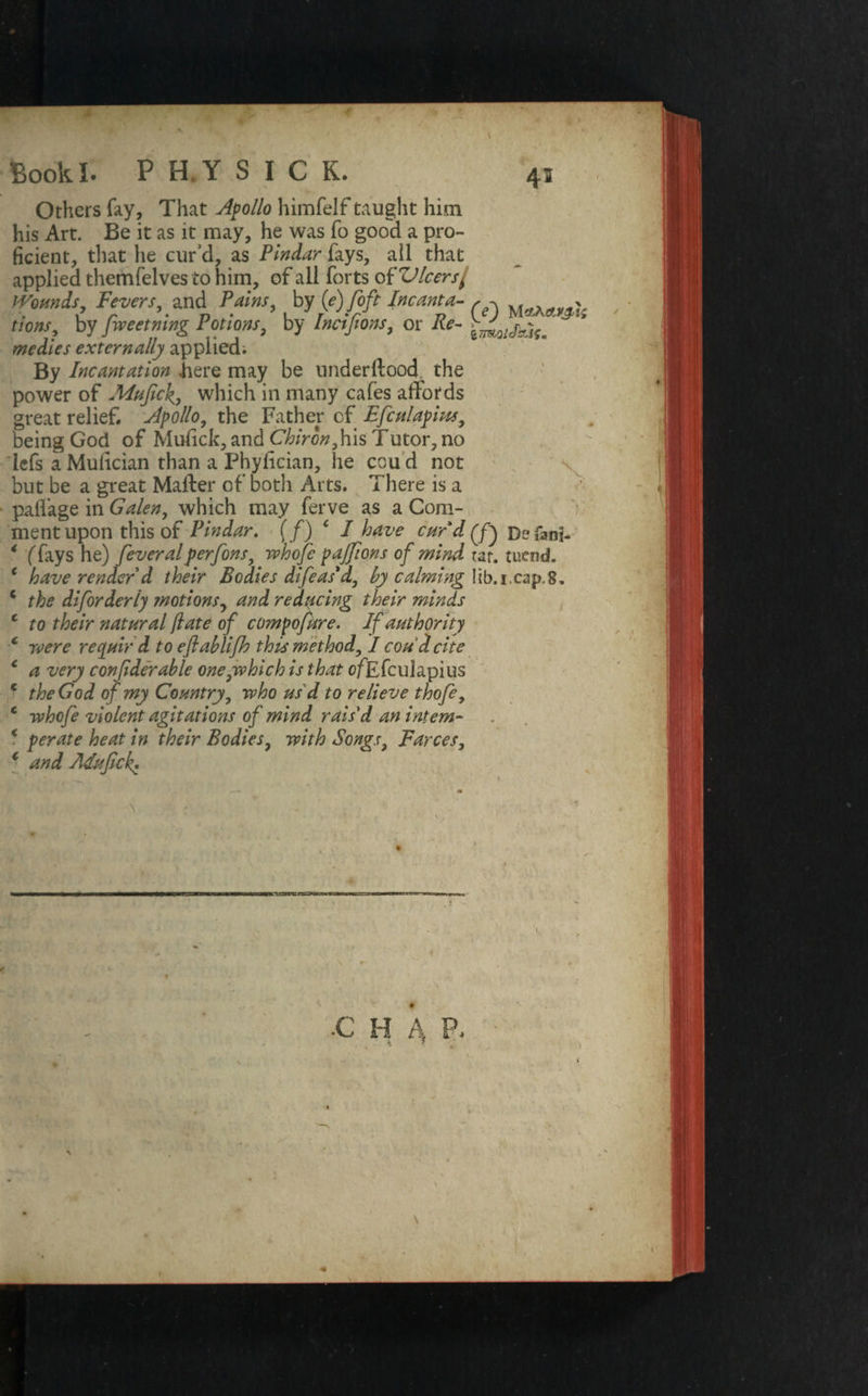 Others fay. That Apollo himfelf taught him his Art. Be it as it may, he was fo good a pro¬ ficient, that he cur’d, as Pindar fays, ail that applied themfelves to him, of all forts of Vleers/ Wounds, Fevers, and Pains, by (e) foft Incanta- r ? iions, by fweetning Potions, by Incijions, or ife- medies externally applied; By Incantation .here may be underftood^ the power of Mufick, which in many cafes affords great relief Apollo, the Father cf Efculapius, being God of Mulick, and Chiron,his Tutor, no lefs a Mulician than a Phylician, he cou d not but be a great Matter of both Arts. There is a pattage in Galen, which may ferve as a Com¬ ment upon this of Pindar, (/) f I have curd(f) Defani- * (fays he) feveralperfons, whofe pajfions of mind tar. mend. c have render d their Bodies difeas'd, by calming lib.i.cap.8. c the diforderly motions, and redyeing their minds c to their natural fate of compofiire. If authority c were requir d to eflablifh this method, I cou I cite c a very confderable one,which is that ofEfculapius c the God of my Country, who us d to relieve thofe, c whofe violent agitations of mind rais'd an intern- * per ate heat in their Bodies, with Songs, Farces, * and Adufick*