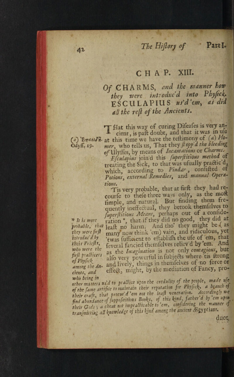 ' CHAP. XIII. I; Of CHARMS, end the manner horn they were introduced into Phyjicg. ESCULAPIUS us'd ’em, as did all the reft of the Ancients. Tflat this way cf curing Difeafes is very an? cient, is paft doubt, and that it was in uie CO 'EeraiiSm at this tune we have the teftimony of (a) Ho- Odyff. 19. ’  — at tills UUIC VVW JJrtVV, I.aw ---j -- ,. mer, who tells us. That they/- opp d the bleeding o/Ulyffes, by means of Incantations or Charms, Efculapius join'd this fuperftitious method of treating the Sick, to that was ufually praftic d, which, according to Pindar, conhlted ot Potions, external Remedies, and manual Opera- I Tis very probable, thatatfirft they had re- courfe to thefe three wavs only, as the molt iimple, and natural. But finding them fre¬ quently ineffectual, they betook themielves to fuperftitious Means, perhaps out of a conliae- * It is were ration *, that if they did no good, they did at probable, that no harm. And tho they might be •( as they werefirft many’now think ’em) vain, and ridiculous, yet introduc’d by -twas fuffioient to eitabiiffi the ufe of ’em, that tbeir Priefli, feveral fancied themfelves reliev d by'em. And who were the ' [„;a„j„ation is not only contagious, but Prfijradtcers alfo yg p*wtrful infubjefts where'eis ftrong and lively, thingsinthemfelv.es of no force or cients, emi ’ effect, might, by the mediation cf Fancy, pro- taher matters us'd to practice upon the credulity of the people, mace ufe of\The fZarffee to Lintain their reputation fir PhyfiC{, a branch of their craft that procur'd'em not the leaft veneration. Accordingly we find abundance of fuppofititms Books, 0f this kind, father d by< cm, upn . their Gods ; a cheat not tmpathcable to em, conftdcrtng the wanner oj tranfmitting all knowledge of this find among the ancient /Egyptians.