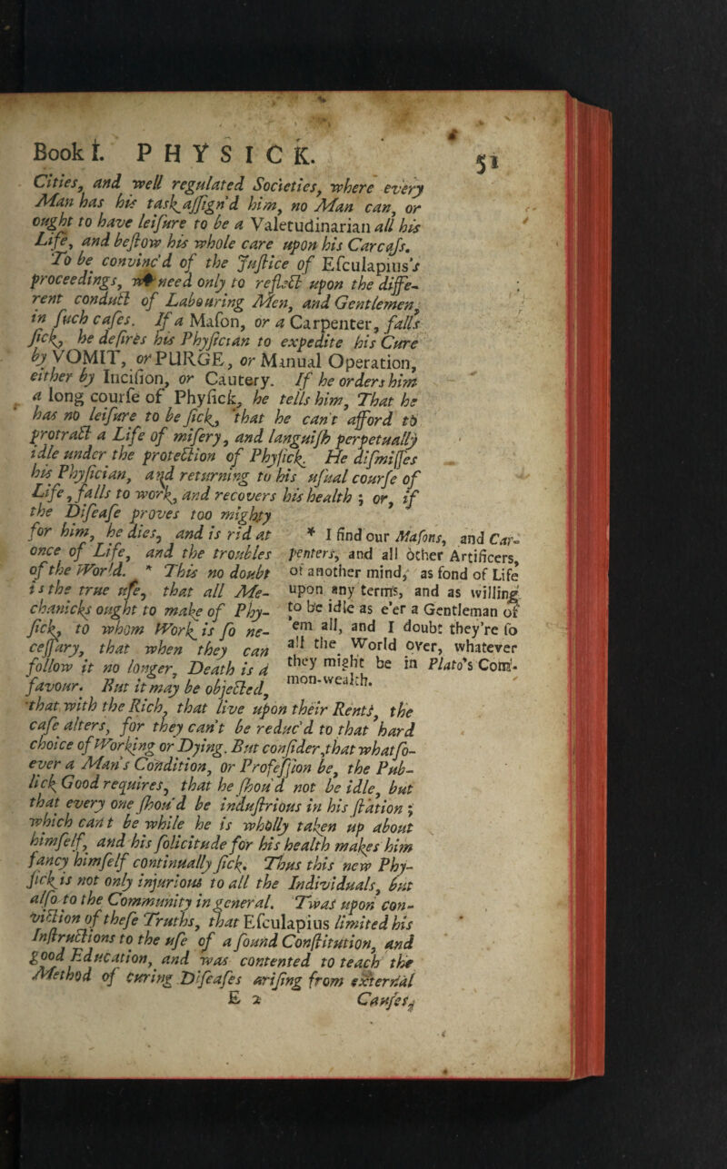 Cities, and well regulated Societies, where every Aian has his task^ajfign d him, no Arlan can, or t0 have leifure to he a Valetudinarian all his Life, and be flow his whole care upon his Carcajs. To be convinc'd of the Juflice of EfculapiusV proceedings, w& need only to reflect upon the differ rent conduit of Labouring Men, and Gentlemen, tn fitch cafes. If a Mafon, or a Carpenter, falls fickj »e defires his Phyfician to expedite his Cure by VOMIT, or PURGE, or Manual Operation, either by Incilion, or Cautery. If he orders him a long courfe of PhyficE, he tells him, That he has no leifure to be fief, that he can't afford tO protraSl a Life of mi fiery, and languifh perpetually idle under the proteilion of Phy fief. He difmifes his. Phyfician, a?{d returning to his ufiual courfe of Life, falls to worf, and recovers his health ; or, if the Difeafe proves too mighty for him, he dies5 and is rid at * I find our Afafons, and Cart once of Life, and the troubles penters, and all other Artificers, of the World. * This no doubt ot another mind,^ as fond of Life is the true nfe, that all Me- upon any terms, and as willing. chanicks ought to make of Phy- J° bc idle as e’er a Gentleman of flckf to whom Work,i it fo ne- em a^> anc* * doubt they’re fo ceflary, that when they can a!* tiie. Wor^d over, whatever follow it no longer Heath is d ke Plato*% Cotta- favour. Put it may be objeiled, mon*vveal[k ’that with the Rich, that live upon their Rents, the cafe alters, for they cant be reduc'd to that’hard choice of Working or Dying. But confider,that whatfo- ever a Man's Condition, or Profejfion be, the Pub- lick Good requires, that he fhou d not be idle, but that every one fhou d be induflrious in his fiation ; which cant be while he is wholly taken up about himfelf,j and his folicitude for his health makes him fancy himfelf continually fick• Thus this new Phy- ficfiis not only injurious to all the Individuals, but alfo to the Community in general. Twas upon con - vision of thefe Truths, that Efculapius limited his Infractions to the ufe of a found Confiitution, and B due at ion,. and was contented to teach the Method of Curing Difeafes arifing from external E 2 Caufetj