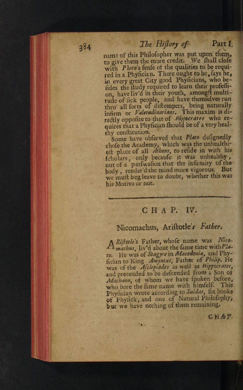 $84 * name: of this Philofopher was put upon them, to give them the more credit* We ihall clofe with PUtos fenfe of the qualities to be requi¬ red in a Phyfician. There ought to be, fayshe * in every great City good Phyficians, who be¬ tides the iludy required to learn their profefli- on^ have liv'd in their youth, amongft multi¬ tude of lick people, and have themfeives run thro’ all forts of dillempers, being naturally infirm or Valetudinarians. This maxim is di- re&ly oppofiteto that of Hippocrates who re¬ quires that a Phyfician fhould be of a very heal¬ thy conllitution. Some have obferved that Plato designedly chofe the Academy* which was the unhealthi- eft place of all Athens, to refide in with his fcholars, only becaufe it was^ unhealthy , out of a perfwafion that the infirmity of the- body , render’d the mind more vigorous. _ But we mull beg leave to doubt, whether this was his Motive or not. - , CHAP. IV. Nicomachus, AriftotleV Father* A Riftotle s Father, whofe name was Nicd- ** machus, liv'd about the fame time witbP/*- to. He was of Stagyre in Macedonia, and Phy¬ fician to King Amyntas, Father of Philip. He was of the Afclepiades as well as Hippocrates, and pretended to be defeended from a Son ot Machaon> of whom we have ipoken before, who. bore the fame name w'ith himfelf. This Phyfician wrote according to Saidas, fix books of Phyfick, and one of Natural Philcfophy^ but we have nothing of them remaining. G HAF-- %