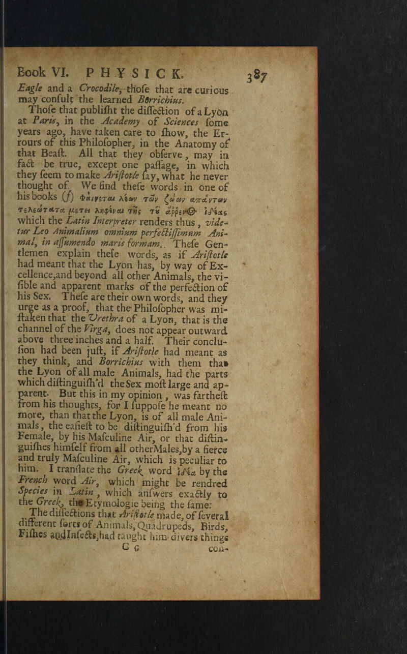 Eagle and a Crocodile^thofe that are curious may confult the learned Bsrrichius. Thofe that pubiifht the diffe&ion of aLyOn at Paris^ in the Academy of Sciences fome years ago, have taken care to fhow, the Er- rours of this Philofopher, in the Anatomy of that Beaft. All that they obferve, may in fa& be true, except one paffage, in which they feem to make Ariftotle lay, what he never thought of We find thefe words in one of his books (/) <&et/y£Tcu /it&y 7av d&y Attavtuv *TgAgfitfTA //£7£i 7tt{ 7V tfppsH© which the Latin Interpreter renders thus , vide* tur Leo rtnimalium omnium perfdlijjinmm Ani¬ mal, in affitmendo marts for mam.. Thefe Gen¬ tlemen explain thefe words, as if Ariftotle had meant that the Lyon has, byway of Ex¬ cellence^ beyond all other Animals, the vi¬ able and apparent marks of the perfe&ion of his Sex* Thefe are their own words, and they urge as a proof, that the Philofopher was mi¬ staken that the Vrethra of a Lyon, that is the channel of the firga^ does not appear outward above three inches and a half. Their conclu¬ sion had been juft, if Ariftotle had meant as they think, and Borrichins with them than the Lyon of all male Animals, had the parts which diftinguifhYl the Sex moft large and ap¬ parent. But this in my opinion , was fartheft from his thoughts, for I fuppofe he meant no more, than that the Lyon, is of all male Ani¬ mals, the eafieft to be diftinguifh’d from his Female, by his Mafculine Air, or that diftin- gui/hes himielf from all otherMales,by a fierce and truly Mafculine Air, which is peculiar to him. I tranflatje the Greeks word tlta by the French word Air, which might be rendred Species in Latin , which anfwers exaftly to the^ymologie being the fame; .Ehe diile&ions that Ariftotle made, of feveral diftcrent (artsof- Animals,Qiiadrupeds, Birds, rifhes aUj]Inle<fts,had taught him* divers things C c COil-