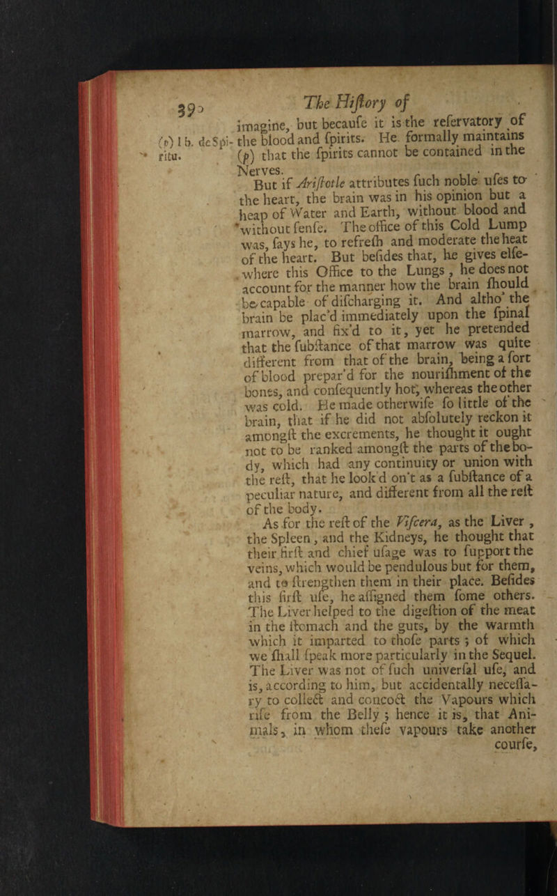 imagine, but becaufe it is the refervatory of (o) l b deSpi- the blood and fpirits. He formally maintains ritu. 1 {f) that the fpirits cannot be contained in the Nerves. , • r But if Arifivtlc attributes fuch noble ules to the heart, the brain was in his opinion but a heap of Water and Earth, without blood and ‘without fenfe. The office of this Cold Lump was, fays he, to refreffi and moderate the heat of the heart. But befides that, he gives elfe- . where this Office to the Lungs , he does not account for the manner how the brain mould capable of difcharging it. And altho* the brain be placed immediately upon the fpinai marrow, and fix’d to it, yet he pretended that the fubdance of that marrow was quite different from that of the brain, being a fort of blood prepar’d for the nourishment of the bones, and confequently hot; whereas the other was cold. He made other wife fo little of the brain, that if he did not abfoiutely reckon it amongd the excrements, he thought it ought not to be ranked amongft the parts of the bo¬ dy, which had any continuity or union with the red, that he look’d on't as a fubftance of a peculiar nature, and different from all the reff of the body. As for the red of the Vtfiera, as the Liver , the Spleen, and the Kidneys, he thought that their fird and chief ufage was to fupport the veins, which would be pendulous but for them, and to (Lengthen them in their place. Befides this fird ufe, he affigned them fome others. The Liver helped to the digedion of the meat in the dcmach and the guts, by the warmth which it imparted to thofe parts *, of which we dull fpeak more particularly in the Sequel. The Liver was not of fuch univerfal ufe, and is, according to him, but accidentally necefla- ry to colied and coricod the Vapours which nfe from the Belly ; hence it is, that Ani¬ mals 3 in whom thefe vapours take another courfe.