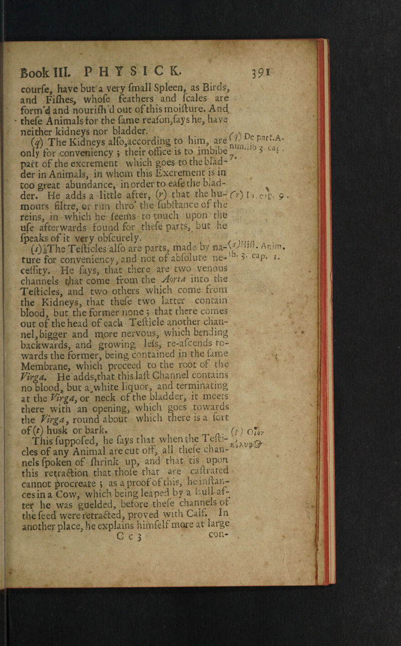 courfe, have but a very fmall Spleen, as Birds, and Fifhes, whofe feathers and (bales are form’d and nourifh’d out of this moifture. And thefe Animals for the Tame reafori,fays he, have neither kidneys nor bladder. (V) The Kidneys alfo,according to him, are{J; e hnfl-A* only for conveniency ; their office is to imbibe k 11 ‘ 3 • part of the excrement which goes to the blad¬ der in Animals, in whom this Excrement is in too great abundance, in order to eafe the ffiad- % der. He adds a little after, (V) that the hu-YO I •>. c»p. 9 mours filtre, ei run thro’ the fubftance of the reins, in which he feems to touch upon the ufe afterwards found for thefe parts, but he fpeaks of it very obfcurely. (.r)|The Teftides'alfo are parts, made by na-W™*- An>m. ture for conveniency, and not of abfolute ne-‘3’ C3P‘ *• ceffity. He fays, that there are two venous channels t^hat come from the Aorta into_ the Tefticles, and two others which come from the Kidneys, that thefe two latter contain blood, but the former none ; that there comes out of the head of each Tefticle another chan¬ nel, bigger and more nervous, which bending backwards, and growing lefs, re-afcends re¬ wards the former, being contained in the lame { Membrane, which proceed to the root of the Virgo. He adds,that this lait Channel contains no blood, but aywhite liquor, and terminating at the Virga, or neck of the bladder, it meets there with an opening, which goes towards the Virga, round about which there is a iort of (t) husk or bark. (V) oji. This fuppofed, he fays that when the v&&- cles of any Animal are cut old, all thefe chan- ' nels fpoken of fhrink up, and that tis upon this retrablion that thole that aye calf rated cannot procreate *, as a proof of this, he 1 nuan¬ ces in a Cow, which being leaped by a bull-af¬ ter he was guelded, before thefe channels of the feed were retracted, proved with Calr. In another place, he explains himfelf more at large C c 3 • con- ,