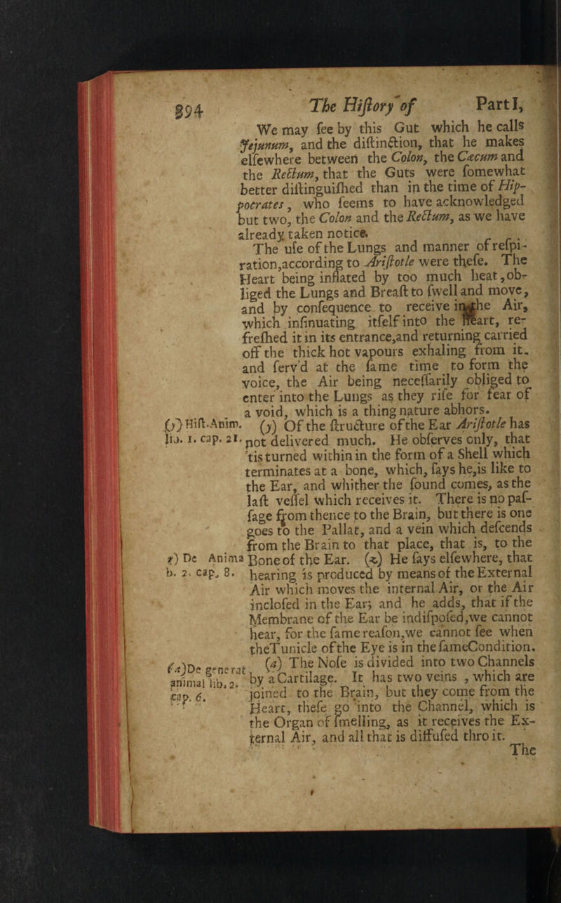 We may fee by this Gut which he calls Jejunum, and the diftin&ion, that he makes elfewhere between the Colon, theC^wand the Rettum, that the Guts were fomewhat better diifinguifhed than in the time of Hip¬ pocrates , who feems to have acknowledged but two, the Colon and the Rett urn, as we have already taken notice. The ufe of the Lungs and manner of relpi- ration,according to Arifiotle were thefe. The Heart being inflated by too much heat,ob¬ liged the Lungs and Breaft to fwell and move, and by confequence to receive inrfhe Air, which infinuating itfelfinto the nlart, re¬ freshed it in its entrance,and returning carried off the thick hot vapours exhaling from it, and fervd at the fame time to form the voice, the Air being necefiarily obliged to enter into the Lungs as they rife for fear of a void, which is a thing nature abhors. fj) Hift.Anim. of the flructure ofthe Ear Ariftotle has Jij. i. cap. 21. p0t delivered much. He observes only, that ’tis turned within in the form of a Shell which terminates at a bone, which, fays he,is like to the Ear, and whither the found comes, as the lafl velfel which receives it. There is no paf- fage from thence to the Brain, but there is one goes to the Pallat, and a vein which defeends from the Brain to that place, that is, to the t) De Anima Bone of the Ear. (*) He fays elfewhere, that b. 2 . cap, 8. hearing is produced by means of the External Air which moves the internal Air, or the Air inclofed in the Ear*, and he adds, that if the Membrane of the Ear be indifpofed,we cannot hear, for the fame reafon,we cannot fee when theTunicle ofthe Eye is in thefameCondition. , (a) The Nofe isdivided into two Channels ahinuiiih Y by a Cartilage. It has two veins , which are cap <5 ‘ joined to the Brain, but they come from the Heart, thefe go'into the Channel, which is the Organ of fmelling, as it receives the Ex¬ ternal Air, and all that is diffufed thro it. The