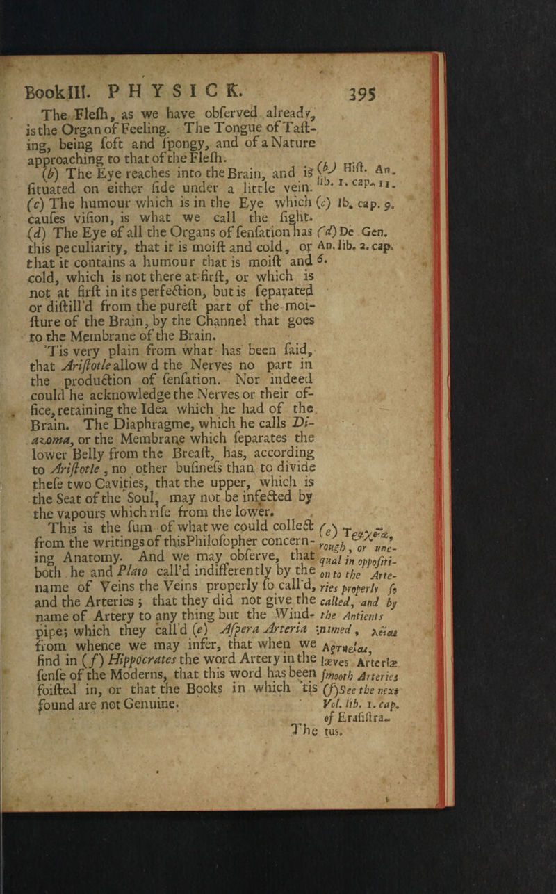 The Flefh, as we have obferved already is the Organ of Feeling. The Tongue of Tail¬ ing, being foft and fpongy, and of a Nature approaching to that of the Flefh. (b) The Eye reaches into the Brain, and i£> , An* fituated on either fide under a little vein. lJ*x* C2^Ix- (c) The humour which is in the Eye which (c) Jb% cap. 9. caufes vilion, is what we call the light. (d) The Eye of all the Organs of fenfation has f d) Dc Gen. this peculiarity, that it is moift and cold, or An.Jib. 2.cap. that it contains a humour that is moift and cold, which is not there at firll, or which is not at firft in its perfection, but is feparated or diftill’d from the pureft part of the moi- fture of the Brain, by the Channel that goes to the Membrane of the Brain. ’Tis very plain from what has been faid, that Ariftotle allowd the Nerves no part in the produ&ion of fenfation. Nor indeed could he acknowledge the Nerves or their of¬ fice, retaining the Idea which he had of the Brain. The Diaphragme, which he calls Z>/- ' - azoma, or the Membrane which feparates the lower Belly from the Bread, has, according to Ariftotle , no other bufinefs than to divide thefe two Cavities, that the upper, which is the Seat of the ’Soul, may not be infeded by the vapours which rife from the lower. This is the fum of what we could colled r \ T - from the writings of thisPhilofopher concern- YQftb ft* ing Anatomy. And we may obferve that quali\ both he and Plato call’d indifferently by the onto the name of Veins the Veins properly fo call'd, ries properly f9 and the Arteries 5 that they did not give the called, and by name of Artery to any thing but the Wind- the Antients pipe*, which they call’d (ri After a, Arteria \mmed, ^ from whence we may infer, that when we ^T)teJcu find in (/) Hipocrates the word Artery in the [xvcs Al\etiz fenfe of the Moderns, that this word has been fmooth Arteries foifted in, or that the Books in which qs (fisee the next found are not Genuine. VoL lib, 1 .cap. of Erafiflra- 1 he tus. ||| V