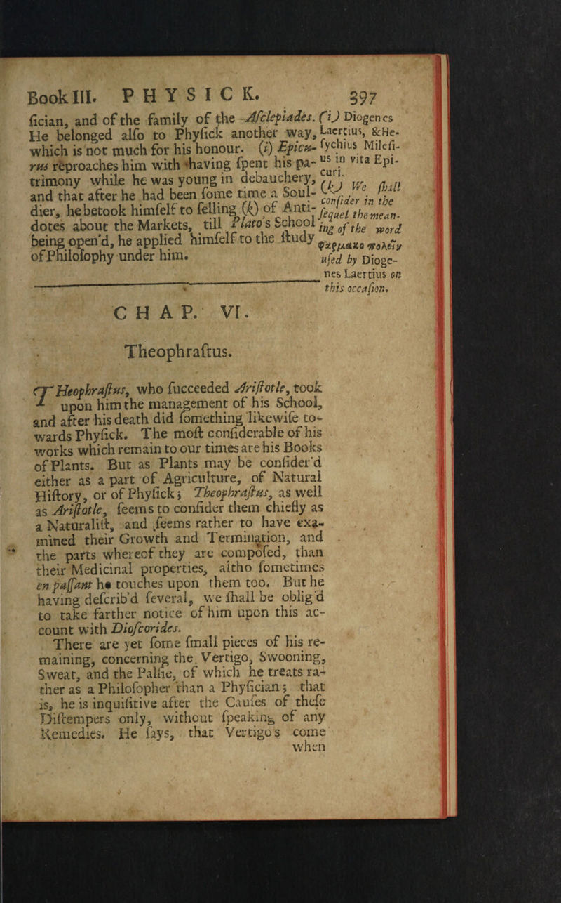 {ician, and of the family of thQ-Afclepiades. He belonged alfo to Phyflck another way, which is not much for his honour. (1) Epicu¬ rus reproaches him with -having fpent his pa¬ trimony while he was young in debauchery, and that after he had been Tome time a Soul- dier, he betook himfelf to felling (ft) of Anti¬ dotes about the Markets, till Plato s School being open'd, he applied himfelf to the itiidy of Philofophy under him. CO Diogenes Laertius, &He- fychius Milefl- us in vita Epi- curi. (JO W? faU confider in the J'equel the mean¬ ing oj the word QxfiAAKo noKtiy ufed by Diogc- ^ nes Laertius on this weapon. CHAP, vr. Theophraftus. CTHecpkraftus, who fucceeded driftotle, took upon him the management of his School, and after his death did fomething likewife to¬ wards Phyflck. The molt conflderable of his works which remain to our times are his Books of Plants. But as Plants may be conflder'd either as a part of Agriculture, of Natural Hiftory, or of Phytick» Theophraftus, as well as Ariftotle, feems to conflder them chiefly as a Naturalill, and feems rather to have exa¬ mined their Growth and Termination, and the parts whereof they are compofed, than their Medicinal properties, altho fometimes having deferib’d feveral, weihallbe oblig'd to take farther notice of him upon this ac¬ count with Dio/corides. There are yet forne fmall pieces of his re¬ maining, concerning the Vertigo, Swooning, Sweat, and the Palfle, of which he treats ra¬ ther as a Philofopher than a Phyfician; that is, he is inquifltive after the Caufes of thefe Difcempers only, without fpeaking of any Remedies. He fays, that Vertigo s come when