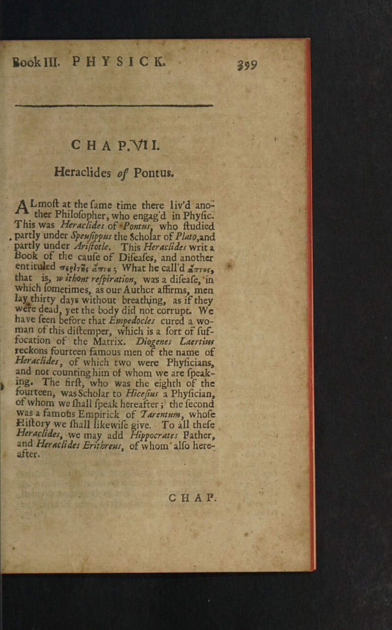 Kook III* PHYSICS $99 C H A P.Vl I. Heraclides of Pontus. A Lmoft at the fame time there liv’d ano- ther Philofopher, who engag’d in Fhyhc. This was Heraclides of'Pontus, who ftudied . partly under Spcufippus the Scholar of Plato,*nd partly under Ariftotle. This Heraclides writ a Book of the caufe of Difeafes, and another entituled dm* 5 What he call’d %7TV that is, w ithont refpiration, was a difeafe, in which iometimes, as our Author affirms, men lavthirty days without breathing, as if they were dead, yet the body did not corrupt. We have feen before that Empedocles cured a wo¬ man of this diftemper, which is a fort of fuf- focation of the Matrix. Diogenes Laertius reckons fourteen famous men of the name of Heraclides, of which two were Phyficians, and not counting him of whom we are fpeak- ing. The fir ft, who was the eighth of the fourteen, was Scholar to Hicefius a Phyfician, of whom we fhall fpeak hereafter;! the fecond was a famous Empirick of Jarentum, whofe Kiftory we fhall likewife give. To ail thefe . Heraclides, we may add Hippocrates Father, and Heraclides Erithreus, of whom alfo here¬ after. CHAP. »