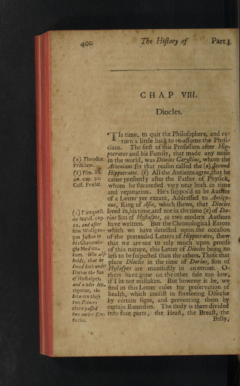 * ■ CHAP VIIL Diodes. •yis time, to quit the Philofophers, and re- turn a little back to re-aflume the Phyii- cians. The firft of this Profeflion after Hip¬ pocrates and his Family, that made any noife (4) Theodor. jn the world, was Diocles Carjftias, whom the Prifcians. Athenians for that reafon called the (a) Second (6) PI in. lib. Hippocrates, {b) Al 1 the Antients agree,that he 20* cap. so- came prefently after the Father of Phydck, Cclf. Pratat. whom he fucceeded very near both in time and reputation. He’s fuppos’d to be Author of a Letter yet extant, Addrefled to Antigo- mis, King of AJia, which fhews, that Diocles fr)Tiraque1]. lived ih-his time, and notin the time (r)of Da- de Nohit cap. tins Son cf Hyftafpes, as two modern Authors 21. and after have written. But the Chronological Errors him Wolfga»- which we have detected upon the occaFon gus Juftus in 0f the pretended Letters of Hippocratesy fhew AiiChronolo- that we are not to rely much upon proofs gij Medico- Gf this nature, this Letter of Diocles being no rum. Who a If iefs t0 he fufpe&ed than the others. Thofe that holds, that he piace Diocles in the time of Darius, Son of lived both under pjyftafpes are nunifeftly in anerrour. O- r Wl thers have gone on the other fide too low, or Hyfij pcs, • p j he not miltaken. But however it be, we ri’annl ^AlU tina in this Letter rules for prefervation of Irfween thofe health, which confift in forefeeing Difeale* two Princes by certain figns, and preventing them by therepaffed certain Remedies. The Body is there divided irfo entire Cett* into four parts, the Head, the Biealf, the tuiies. Belly,' t i