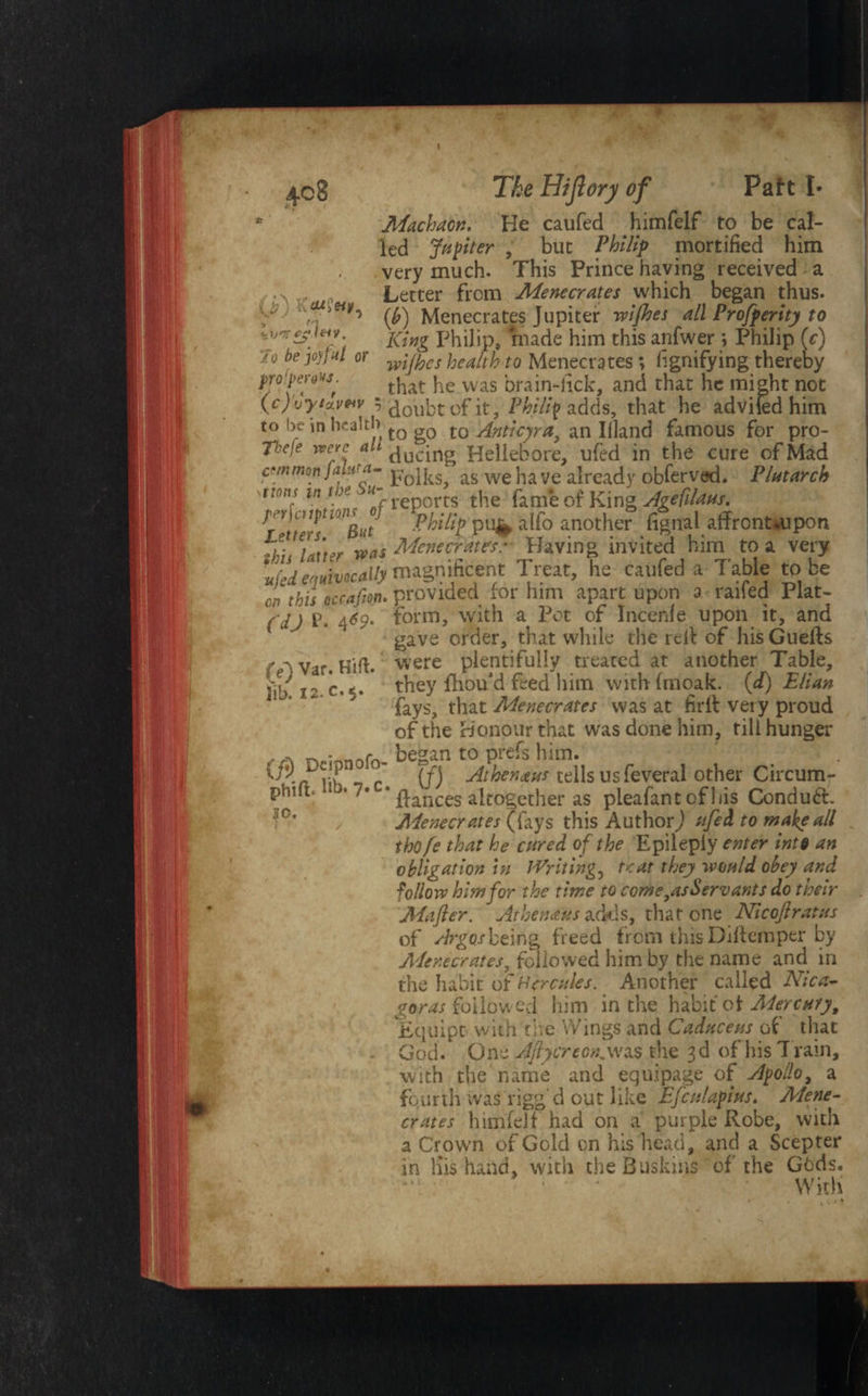 (if) KmIhv, •zW c* l&V. Jo be joyf ul or pro1pero^s 408 The HtJlorji of Pait I* Machaon, He caufed himfelf to be cal¬ led Jupiter , but Philip mortified him very much. This Prince haying received a Letter from Menecrates which began thus. (fi) Menecrates Jupiter wifbes all Profperity to King Philip, made him this anfwer *, Philip (c) wi/hcs health to Menecrates; fignifying thereby t f that he was brain-fick, and that he might not (cjvyicLV*v 5 doubt of it, Philip adds, that he advifed him to be in health tQ g0 t0 Anticyra, an Illand famous for pro- T'ccie were ah f|ucing Hellebore, ufed in the cure of Mad common jawa- p’0lks as we ha ve already obferved. Plutarch ml ln'he Su'f reports the fame of King Agefdms. f '! '!/ w,g„t Philip pu^ alfo another fignal affront.upon ,e. els'?r was Menecrates: Having invited him to a very ufeiequivocally magnificent Treat, he caufed a Table to be op this Qccafion. provided for him apart upon a railed Plat- ( d) P. 4*9* form, with a Pot of Incenfe upon it, and gave order, that while the relt of his Guefts were plentifully treated at another Table, they fhou'd feed him with Imoak. {£) Elian fays, that Menecrates was at firll very proud of the Honour that was done him, till hunger M n • BAfrt began to prefs him. _ ' (f) Athenaus tells us feveral other Circum- pniitc *7* * dances altogether as pleafantofliis Conduft, Menecrates (fays this Author) ufed to make all thofe that he cured of the Epilepiy enter int§ an obligation in Writing, teat they would obey and fallow him for the time to come,as Servants do their Mafler. At hen a us adds, that one Nicofiratus of Argos being freed from this Diffemper by Menecrates, followed him by the name and in the habit of Hercules. Another called Nicri¬ gor as followed him in the habit of Mercury, Equipt with the Wings and Caduceus of that God. One Aftycreon,was the 3d of his Train, with the name and equipage of Apollo, a fourth was rigg'd out like Efculapius. Mene¬ crates himfelf had on a purple Robe, with a Crown of Gold on his head, and a Scepter in liis hand, with the Buskins of the Gt>ds. ; • • With (e) Var. Hitt, fib. 12. c. 5. so.