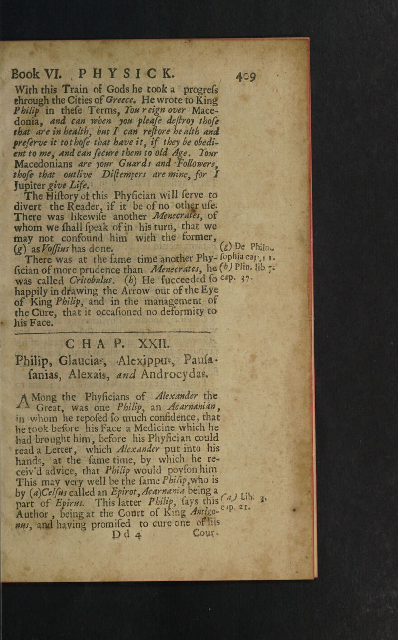 4 09 ■' >■ With this Train of Gods he cook a progrefs through the Cities of Greece. He wrote to King Philip in thefe Terms, Ton reign over Mace¬ donia, and can when you pleafe deftroy thofe that are in health, but / can reft ore health and preferve it to thofe that have it, if they be obedi¬ ent to me, and can fecure them to old Age. Tour Macedonians are your Guards and Followers, thofe that outlive Di(tempers are mine, for l Jupiter give Life. The Hiftoryot: this Phyfician will ferve to divert the Reader, if it be of no othjrufe. There was likewife another Menecrates, of whom wefhalifpeak of in his turn, that we may not confound him with the former, (g) zsVoJfius has clone. U) Philo*. There was at the fame time another Phy- ropHiacaiy i. Rcian of more prudence than Menecrates, he (>y Hin. lib ;; was called Critobulus. (h) He fucceeded fo C3P' happily in drawing the Arrow out of the Eye of King Philip, and in the management of the Cure, that it occasioned no deformity to his Face. , . ^ ' - - - \ i , . . r fa.; . ^ ? • v ”c HAP. XXII. Philip, Glaucia?, Alcxippu.', Paula* fanias, Alexais, and Androcydas. A Mong the Phyficians of Alexander the Great, was one Philip, an Acarnanian, in whom he repofed fo much confidence, that he took before his Face a Medicine which he had brought him, before his Phyfician could read a Letter, which Alexander put into his hands, at the fame time, by which he re¬ ceiv’d advice, that Philip would p'oyfon him This may very well be the fame Philip,who is by (a)Celfus called an Epirot,Acarnama being a part of Epirus. This latter Philip, fays this ^ »• Author , being at the Court of King ms, and having promifed to cure one of his D d 4 CouG IT