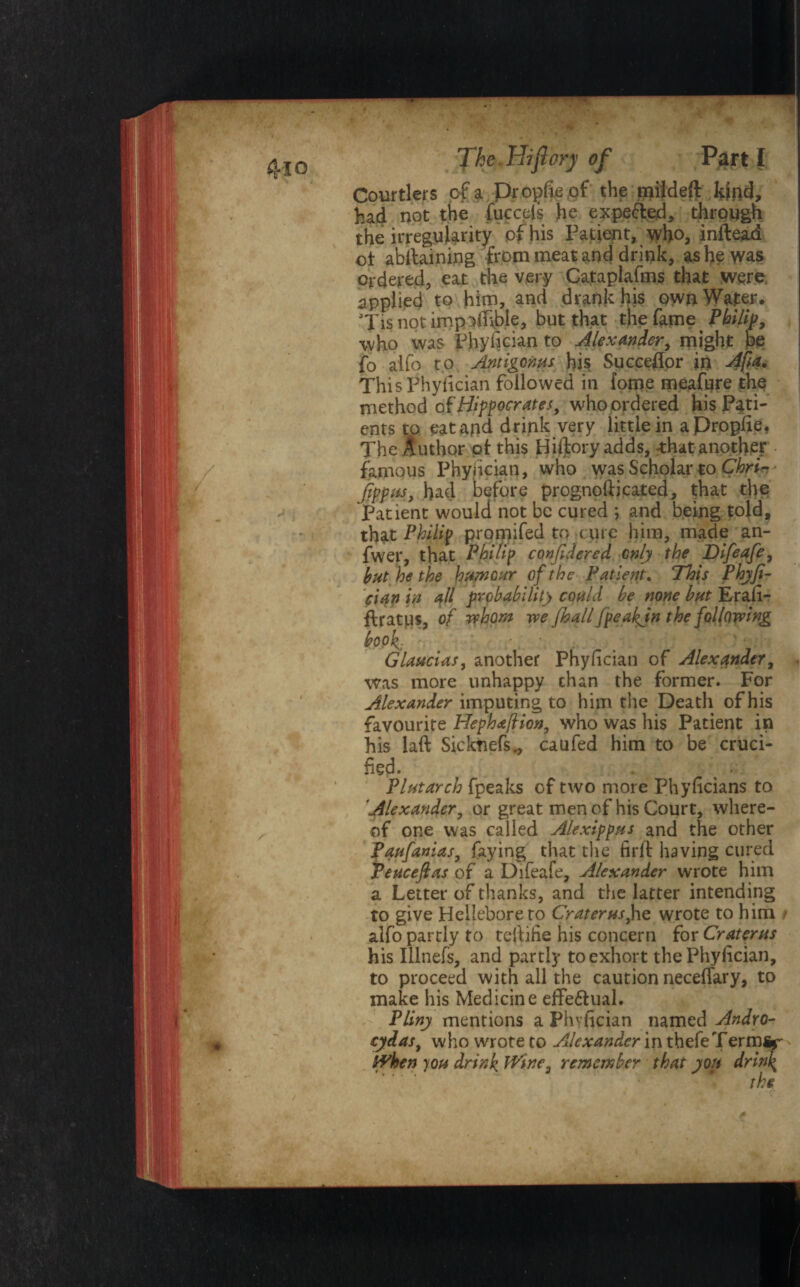 Courtiers of a propfieof the rpildeffc kind, had not the fucceis he expected, through the irregularity pf his Patient, who, inftead ot abilaining from meat and drink, as he was ordered, eat the very Cataplafms that were, applied to him, and drank his own Water. Tis not imp nibble, but that the fame Philip, who was Phyfician to Alexander, might be fo aifo to Antigoms his Succeflor in Afa* ThisPhylician followed in fome meafure the method of Hippocrates, who ordered his Pati¬ ents to eatapd drink very little in a Propfie. The Author ot this Hiftory adds, that another famous Phyiician, who was Scholar to Chri- jipptis, had before prognofticated, that the Patient would not be cured ; and being tojd, that Philip promifed to c ure him, made an- fwer, that Philip confidered only the Difeafe, hut he the humour of the Patient. This Phyji- cian in Al probability could be none but Erali- fHatps, of whom we fhall fpeakjn the following book- • •. ' ' • Glaucias, another Phyiician of Alexander, was more unhappy chan the former. For Alexander imputing to him the Death of his favourite Hephafion, who was his Patient in his laft Sicknefs., caufed him to be cruci¬ fied. Plutarch fpeaks of two more Phylicians to ’Alexander, or great men of his Court, where¬ of one was called A/exippus and the other faufanias, faying that the fidt having cured Peuceftas of a Difeafe, Alexander wrote him a Letter of thanks, and the latter intending to give Hellebore to Crater us, he wrote to him / alfo partly to tcffifie his concern for Craterus his IUnefs, and partly to exhort the Phyiician, to proceed with all the caution necelfary, to make his Medicine effe&ual. Pliny mentions a Phvfician named Andro- cydas, who wrote to Alexander in thefeTerm%- hvhen )ou drink Wine, remember that you drink the