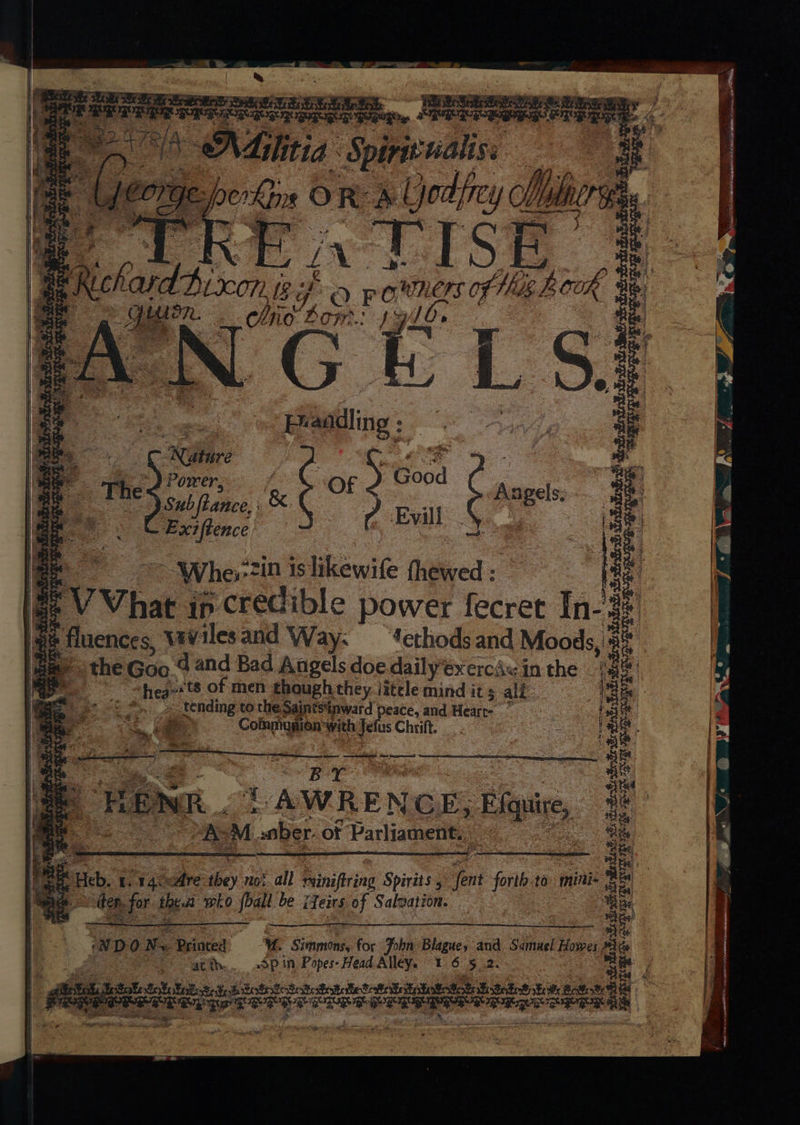 a Leith Mest a re is if NMilitis Spiriv naliss pee Fe perky O R & Y lod frey Mb Mir | VE in LISE r - CON IS? if . ra) powers of Mie bok oe : hie bow: Js GELS) At G g: Pe teens Nia Sait ttc SURUR BUR tae werdests REGUS oe ‘Nature Power, é “OF 5 Go. Good 7 Sub fiance, &. 2 Evill re Exiftence ¥ | ~ Whe,-7in is likewife thewed : VVhat ; ip credible power fecrer [n- f be ceece vavilesand Way: ‘ethodsand Moods, the Goo dand Bad Angels doe dailyexercAw in the shea ts of men ghoughthey jitele mind its all tending to the Saintstnward peace, and Heart- : ae Coimmunion with Jefus Chrift. EnSfi ke 8 SF ¥s sete Be Ri lasek Go Siesta a ee Se ica. Sith BoSeatiestetetots Bestisbe RPE BO — =e es ee a ae | HEINE . 2 AWRENGE, Hips, Ab M. saber. of Parliament. ied Tgrige 7X tl * N DO ‘Ne Brinted 3 U. Simmonds for thn Blague, and ge uel Howe, atth.. dP in Popes- Head Alley. 1.65.2. | cf be Sheet tat £ Sob ttt stab Bet Batt statotat th totes tek: Bawot TEGO gO CL EE TET ETE PEPER ERROR ED we shed xc RIES GUE BORE ag