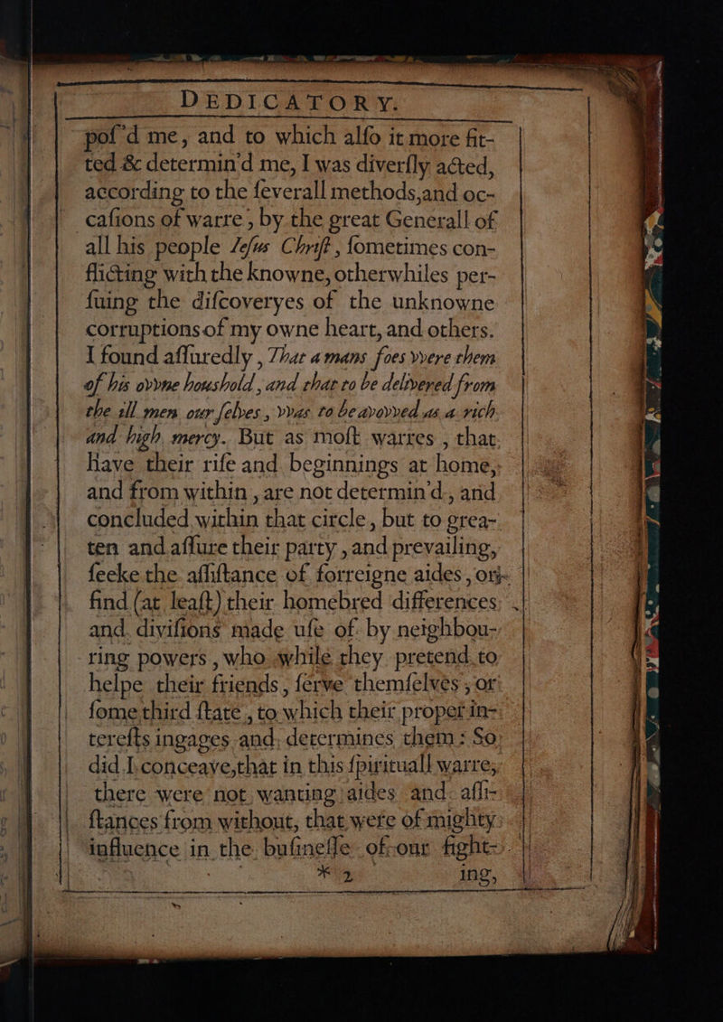 ) DEDICATORY. | “’ ~pof'd me, and to which alfo it more fit- ted &amp; determin‘d me, I was diverfly acted, according to the feverall methods, and oc- cafions of warre , by the great Generall of all his people /e/us Chr? , fometimes con- flicting with the knowne, otherwhiles per- fuing the difcoveryes of the unknowne - corruptions of my owne heart, and others. I found affuredly , 7har a mans foes vvere them of his ovyne houshold and chat to be delivered ‘from the sll men our [elves , vvas to be avovved asa rich and high mercy. But as moft warres , that Have their rife and. beginnings at home, and from within , are not determin‘d., and concluded, within that circle, but to grea- ten and affure their party ,and prevailing, | feeke the affiftance of forreigne aides , orj~ | find (at. lea{t) their homebred differences.) and. divifions made ufe of by neighbou-, | ring powers , who while they pretend. to helpe their friends, ferve themfelvés ; or fome third ftate , to which their propet in- terefts ingages and; determines them: So did I.conceaye,that in this {pirituall warre, there were not, wanting aides and: afl- ftances'from without, that were of mighty 7 || influence in the: bufinefle of-onr fight). | B | Safes i. she: along qh-ns gh FRR TER OE tN EN 9 AE ETT ENE NSS SO SESS PITRE SE Se te wn