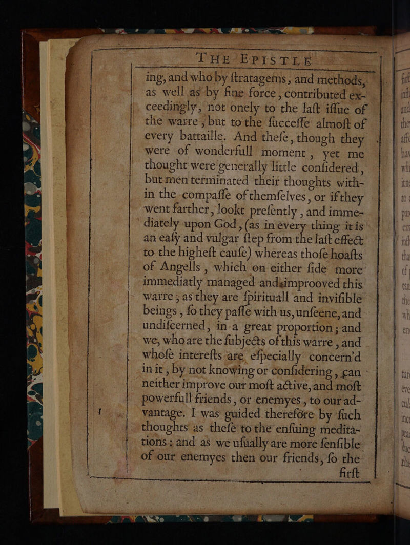 Pee E ees Tp eee = ing, and who by ftratagems, and methods, ‘as well as by fine force, contributed ex- ceedingly, not onely to the laft iffue of the warre, but tothe ficceffe almoft of every battaille. And thefe, though they were of wonderfull moment , yet me thought were generally little confidered ; but men tetminated their thoughts with- in the compaffe of themfelves, or if they went farther, looke prefently , and imme- diately upon God, (as in‘every thing iris an eafy and vulgar flep from the laft effeé& to the higheft caufe) whereas thofe hoafts of Angells , which on either fide more immediatly managed andsimprooved this watre ; as they are fpitituall and invifible beings , fo they pafle with us, unfeene, and undifcerned, in-a great proportion; and we, whoare the fubjeéts of this warre , and whofe interefts are efpecially concern’d neither improve our moft active, and moft. powerfull friends , or enemyes , to our ad- vantage. I was guided therefore by fach thoughts as thefé to the enfuing medita- firft ¥