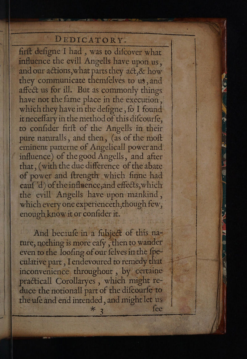 influence the evill Angells have upon.us, and our actions, what parts they act,& how they communicate themfelves to us, and affect us for ill. But as commonly things have not the fame place in the execution, which they have in the defigne, fo I found it neceflary in the method of this difcourfe, to confider firft of the Angells in their pure naturalls, and then, (as of the moft eminent patterne of Angelicall power and. influence) of the good Angells, and after that, (with the due difference of the abate of power and ftrength which finne had cauf “d) of theinfluence,and effects, which the evill Angells ‘have upon mankind , which every one experienceth,though few, enough know it or confider it. | And becaufein a fubjeét of this. na- ture, nothing is more eafy ; then to wander even to the loofing of our felves inthe {pe- culative part’, Iendevoured to remedy that inconvenience throughout , by certaine practicall Corollaryes , which might re- duce ‘the notionall part of the difcourfe'to theufe and'end intended , and might let us