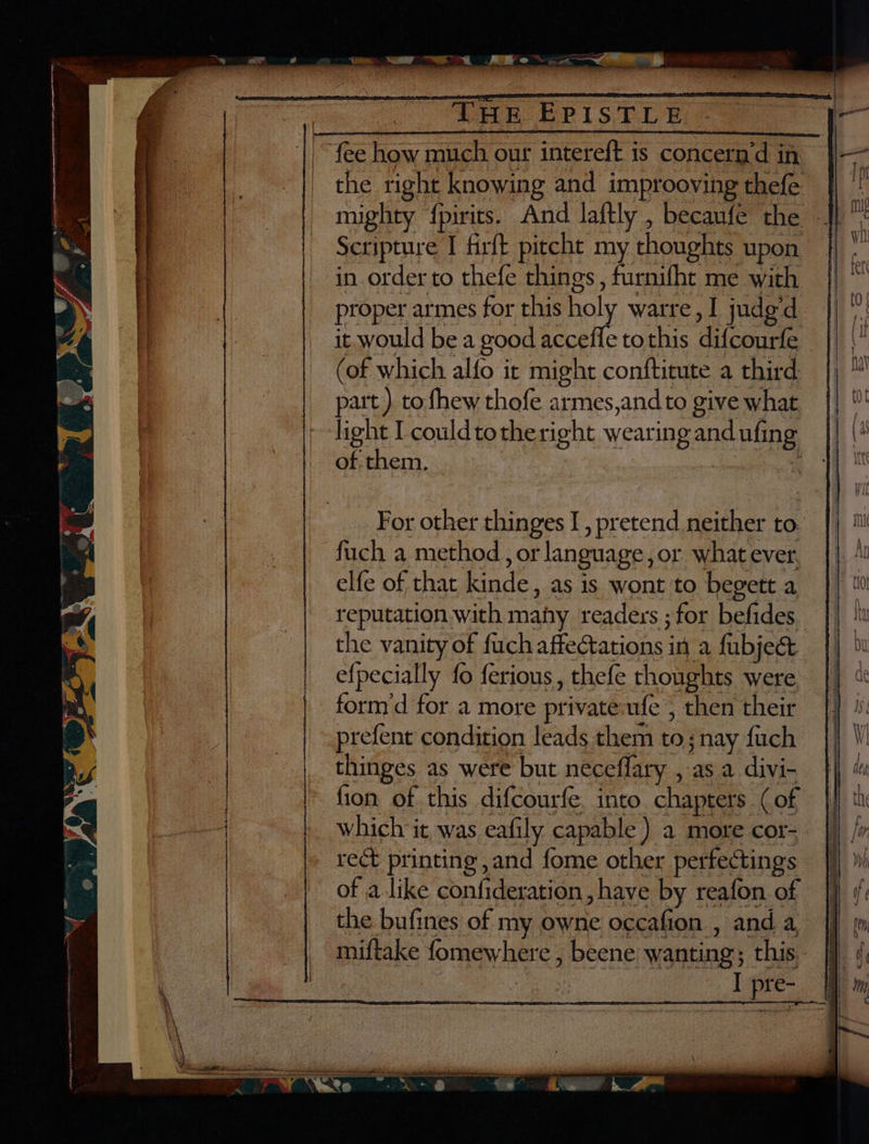 ee A SET oe “of “ie seed ieeame EE EPS “fee how much our intereft is concern’d in the right knowing and improoving thefe mighty {pirits. And laftly , becaufe the Scripture I firft pitcht my thoughts upon in order to thefe things, furnifht me with proper armes for this holy warre, I judg‘d it would be a good accefle tothis difcourfe _ (of which alfo it might conftitute a third part ). to fhew thofe armes,andto give what light I couldtotheright wearing and ufing of them. . a For other thinges I, pretend neither to.’ fuch a method, or language, or what ever. elfe of that kinde, as is wont to begett a reputation with many readers ; for befides the vanity of fuch affectations in a fubjec e{pecially fo ferious, thefe thoughts were, form'd for a more privateufe , then their _prefent condition leads them to; nay fuch thinges as were but neceflary , as a divi- fion of this difcourfe. into chapters (of which it was eafily capable ) a more cor- rect printing ,and fome other perfectings of alike confideration, have by reafon of the bufines of my owne occafion , and a miftake fomewhere , beene wanting; this. | : I pre-