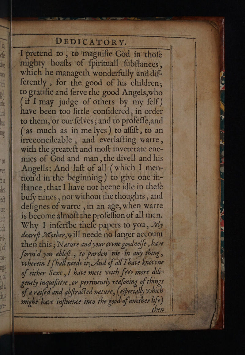 je ||. mughty hoafts' of ‘fpirituall fubfanees , which he manageth wonderfully anddif- ferently , for the good of his children; to gratifie and ferve the good Angels,who (if Imay judge of others by my felf) nave been too little confidered.,, in order to them, or our felves ; and to profeffé,and (as much as in me lyes) to affilt, to an irreconcileable , and everlafting warre , with the greateft and moft inveterate ene- mies of God and man, the divell and his Angells: And aft of all (which I men- tion’d in the beginning ) to give one th- ftance ,that I have not beene idle in thefe bufy times , nor without the thoughts , and defignes of warre ,in an age, when warre | is become almoft the profeffion of all men. Why I infcribe shel: papers to you, Ay deareft €torther will neede no larger account then this ; Nature and your oy vine goodnele , have || form'd you able, to parden me -in any thing , I) veherein J {hall neede it; And of all Ihave knovyne Soll of eather Sexe, have mete vvith fevy more dih- gently inquificive , or pertinently reafomng of clings | of araifed and abftratted nature, ( espectally yyhich | eight-have influence into the good of another Me ee then !\ See ) eatindais