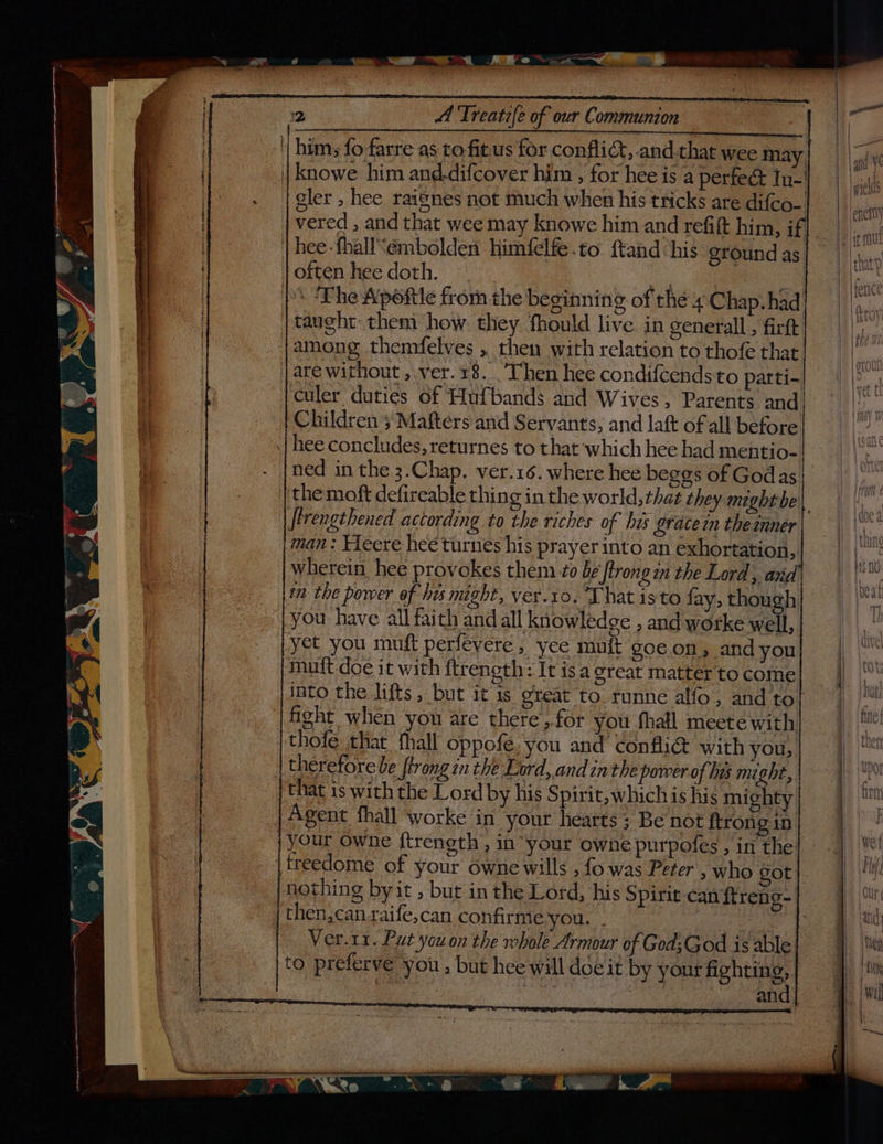 him; fo farre as to.fitus for conflict, and.that wee may ee gler , hee raisnes not much when his tricks are difco- vered , and that wee may knowe him and refift him, if \ The Apefttle from the beginning of the 4 Chap. had taught them how. they. fhould live. in general, firft culer duties 6f Huf{bands and Wives, Parents and, Children 5’ Mafters and Servants, and lat of all before ned in the 3.Chap. ver.16. where hee beggs of Godas the moft defireable thing in the world, that they might be\ firengthened actording to the riches of his gracein the inner man: Yeere hee turnes his prayer into an exhortation, wherein hee provokes them 20 be ftrongin the Lord, avd wm the power of hes might, ver.10. That isto fay, though you have all faith and all knowledge , and worke well, muit doe it with ftrength: It isa great matterto come into the lifts, but it is great to. runne alfo, and to thofe that fhall oppofe, you and confli& with you, that is withthe Lord by his Spirit, which is his mighty | Agent fhall worke ‘in your hearts; Be not {trongin nothing by it , but in the Lord, his Spirit can ftreng- Ver.11. Put youon the whole Armour of GodsGod is able to preferve you , but hee will doeit by your fighting, rs one cia : | and. Lease & |