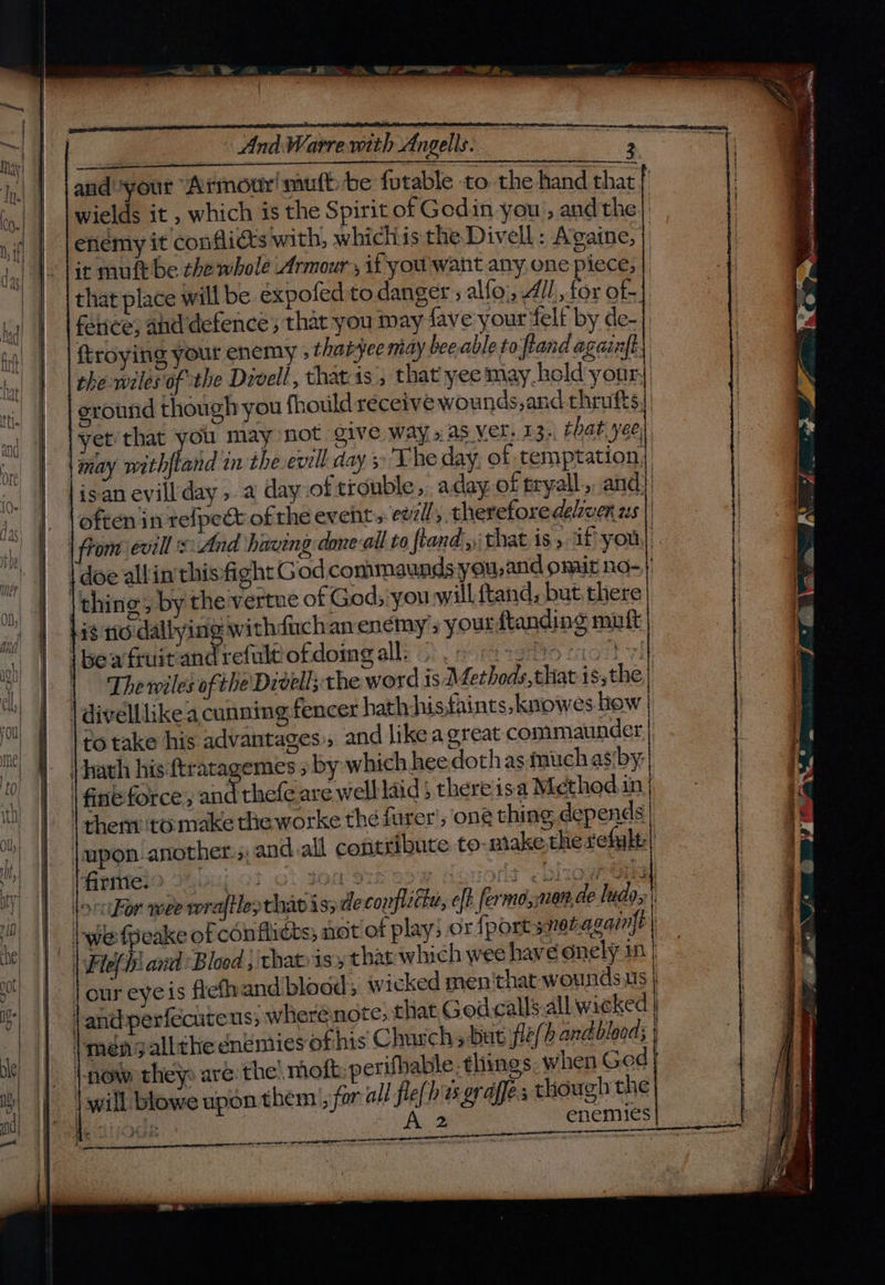 ge sien te id aa ALN hd EE andyour “Armour! muft be fotable to the hand that wields it , which is the Spirit of Godin you , and the) enemy it conflicts with, whichis the Divell: Avaine, | it muftbe che whole Armour , it you want any one piece; that place will be expofed to danger ; alfo;, All, for of- fence, and defence; that you may fave your felf by de-|, ftroying yout enemy ; tharyee may beable to ftand againft the wiles of the Divell, thateis; that yee may. hold your, thing, by the'vertue of God; you will ftand, but there +18 tic dallying withduch anenémy ; your ftanding muft i bea fruit and refult ofdoing alli’: , st tgrto fof v1 | Thewiles of: he Divelly the word is Afethods that isthe. | divelllikea cunning fencer hath hisfaints, knowes.hiow | fine force, and thefe are well laid there'isa Mcthoed in | them :to-make the worke the furer’, one thing depends | |upon another: ;, and all contribute to-make the refalt ‘firme. | | wefpeake of conflicts; not of play; andperfecuteus; where note, ‘now they are. the! nioft: perifhable things: when God | will: blowe upon them|, for all fle(h es orages though the We BOUR A 2 enemies z yy - : eae ee eae =e