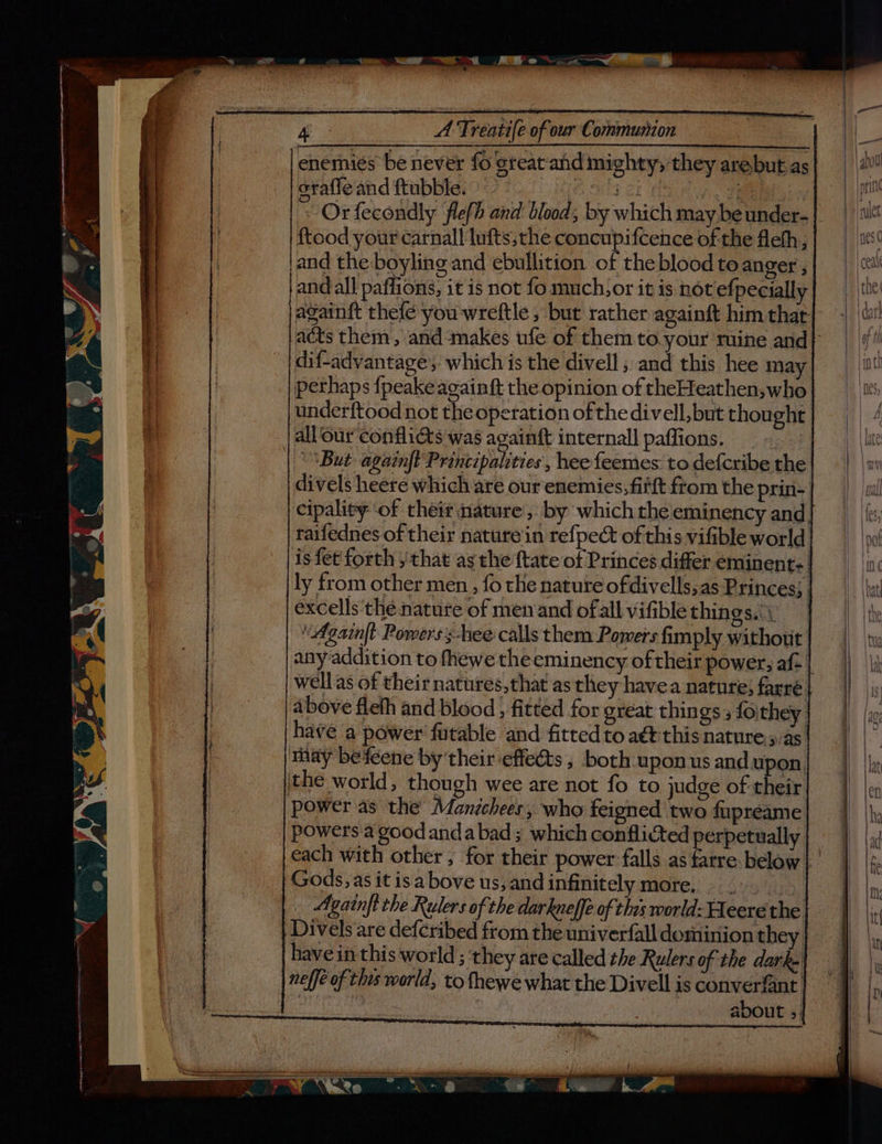 enemies be never foe orafle and ftubble. [i jer es ~Orfecondly flefh and blood; by which may beunder- ftood your carnal! lufts,the concupifcence of the fleth; and the boyling and ebullition of the blood to anger , and all paflions, it is not fo much,or it is not efpecially againft thefé you wreftle , but rather againft him that reat and mighty; they arebut as dif-advantage’,; which is the divell ; and this hee ma perhaps fpeakeagainft the opinion of theHeathen,who underftood not the operation of thedivell,but thought | all ‘our conflicts was againft internall paffions. | But again|t Principalities, hee feemes to defcribe the divels heere which are our enemies, fifft ftom the prin- cipality ‘of their nature, by which the eminency and taifednes of their nature'in refpect of this vifible world is fet forth , that as the {tate of Princes differ eminent: | ly from other men , fo the nature ofdivells;as Princes; excells thé nature of menand ofall vifible things.) Againft Powers s-hee calls them Pomers fimply without any-addition to fhewe theeminency of their power; af- | well.as of their natures,that as they havea nature; farre. above fleth and blood , fitted for great things 5 foithey havé a power fatable and fitted to aét this nature.5.as may befeene by their effedts , both upon us and upon, the world, though wee are not fo to judge of their power as the Manichees, who feigned two fupreame powers a good andabad ; which conflicted perpetually. Gods, as it isabove us, andinfinitely more, .-. Again|t the Rulers of the darkueffe of this world: Fleerethe| - Divels are defcribed from the univerfall dominion they have in this world ; ‘they are called the Rulers of the dark.| neff of this world, to {hewe what the Divell is converfant Liteas