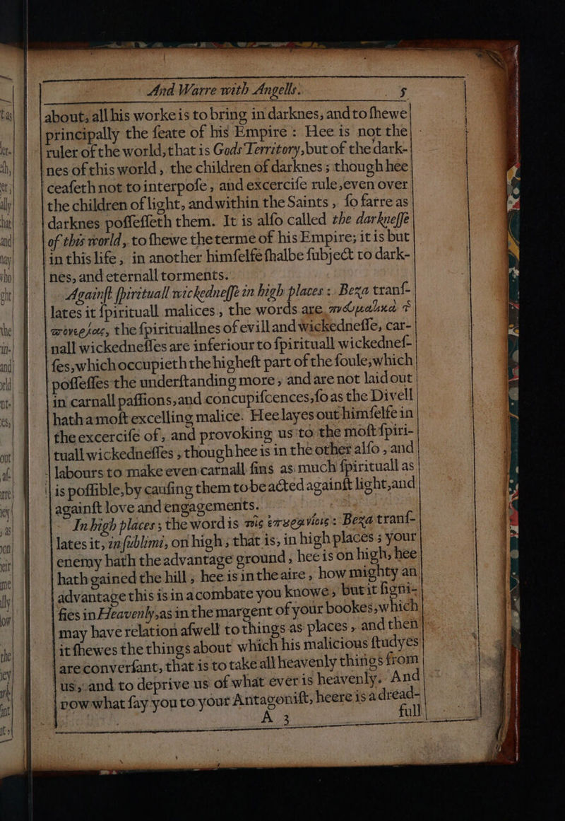 And Warre with Angels. about; all his worke is to bring in darknes, andtofhewe | principally the feate of his Empire : Hee is not the ruler of the world, that is Geds Territory, but of the dark- nes ofthis world, the children of darknes ; though hee ‘ceafethnot tointerpofe, and excercife rule,even over the children of light, andwithin the Saints, fo farreas darknes poffeffeth them. It is alfo called the darkveffe of this world, to fhewe theterme of his Empire; it is but inthis life, in another himfelfe thalbe fubject to dark- nes, and eternall torments. Againft ppirituall wickedneffe in high places: Bexa tranf- | lates it {pirituall malices., the words are mopalua + arovee fete, the {pirituallnes of evill and wickednefle, car- pall wickedneffes are inferiour to fpirituall wickednef- {es,whichoccupieth the higheft part of the foule;which | poffeffes the underftanding more, and are not laidout ‘in carnall paffions,and concupifcences,foas the Divell hatha moft excelling malice. Heelayes out himfelfein theexcercife of; and provoking us to the moft {piri- tuall wickedneffes , thoughhee is in the other alfo , and | labours to make even carnall fins as: much fpirituall as || is poffible,by caufing them tobe acted againft light,and again{t love and engagements. | Inhigh places ; the word is mis exveo viows : Bega trani- lates it, 22 {zblimi, on high; that is; in high places ; your enemy hath theadvantage ground, hee is on high; hee | hath gained the hill, hee isintheaire , how mighty an. advantage this isin acombate you knowe burit figni- fies in Heavenly,as in the margent of your bookes, which may have relation afwell tothings as places , and then it fhewes the things about which his malicious ftudyes | areconverfant, that is to takeall heavenly things from \us,.and. to deprive us of what ever is heavenly. And | pow what fay you to your Antagonift, heere isa dread- | A 3 . full: