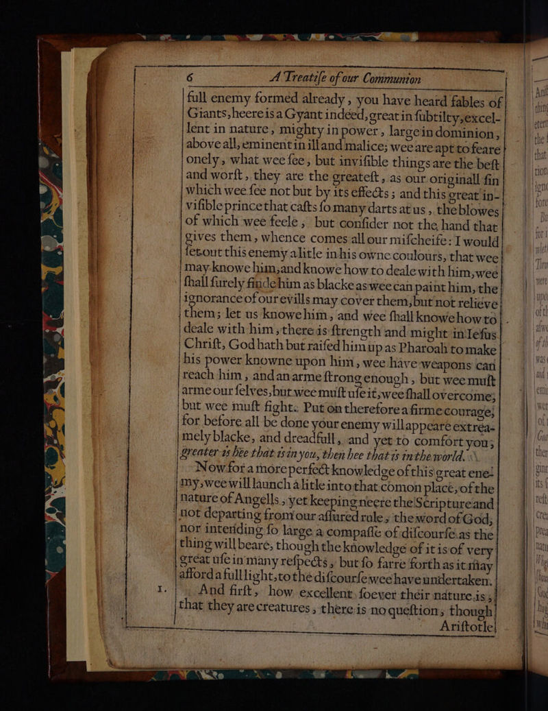 full enemy formed already ; you have heard fables of | lent in nature, mighty in power, large in dominion, above all, eminentin illand malice; weeare apt to feare and worft , they are the greateft, as our originall fin which wee fee not but by its effe@s ; and this great in-| vifible prince that cafts ip many darts at us ,. theblowes| | of which wee feele ; but confider not the hand that gives them, whence comes all our mifcheife: I would fetout thisenemy alitle inhis owne coulours, that wee} may knowe hum,and knowe how to dealewith him, wee| fhall furely finde him as blacke as wee can paint him, the} ignorance of our evills may cover them,but'not relieve | ideale with him ,theredsftrength and might inlefus | Chrift, God hath but raifed him up as Pharoah tomake. his power knowne upon him, wee have ‘weapons can reach him , andanarme ftrong enough , but wee mult |arme our felves, but wee muft ufeit wee fhall overcome} but wee muft fight: Put on thereforeafirme courage; for before all be done your enemy will appeare extréa- mely blacke, and dreadfull, and yet to comfort you; | greater 1s bee that isin you, then hee that 1s inthe world. © Now fora more perfect knowledge of this great ene! | my, wee will launch alitle intothat.comon place, of the | | Nature of Angells ,yet keeping neere the'S criptureand | Hot departing from our affured rule, the word of God; nor intending fo large a compafle of difcourfe.as the. thing will beare, though the knowledge of it isof very | Stcat ufein'many refpects, but fo farre forthasit iilay afforda fulllight,tothe difcourfeiwee have undertaken. . And firft, how. excellent foever their ndture.i Sih that they arecreatures , piso o os