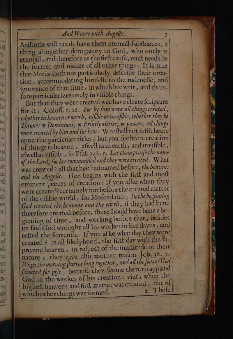 And Warre with Angels. mien. > Ariftotle will needs have them eternall fubftances, al thing altogether derogatory to God, who onely is | eternall , andtherefore as the firft caufe, muft needs be | \the former and maker of all other things: It is true | that Mofes doth not particularly defcribe their crea- tion, accommodating himfelfe to the rudenefle , and ignorance of that time, 1n which hee writ, and there- fore particularizes onely in vifible things. | But that they were created weehave cleare {cripture \ for it, Coloffl. 1.16. For by him were all thangs created , whether in heaven or earth , vifible or invefible, whether they be Thrones or Dominions, or Principalities, or powers, all things | were created by him and for him: Weethall not infift heere upon the particuler titles , but you fee hecre creation of things inheaven ; afwell asin earth, andinvifible , | and the Angells. Yee begins with the firft and moft | eminent peeces of creation : If you afke when they | were created>certainely not before the created matter of the vifible world, for Mofes faith, fn the beganning | God created the heavens and the earth ;. if they had bene therefore created before, there thould- have bene a be- ginning of time, and working before that ; befides its faid God wrought all his workes in fixe dayes » aud refted the feaventh. If you afke what day they were created > inall likelyhood, the firft day with the fu-| preame heaven , in refpedct of the fimilitude of their | nature ;_ they give alfo another reafon. Job. 38..7- When the morning ftarres fang together , and all the fons of God (houted for joye , becaufe they, feeme there to appland God in the workcs of his creation < vizt, when the higheft heavens and firft matter was created ,, out OL whichother things was formed. » 2. Thefe|