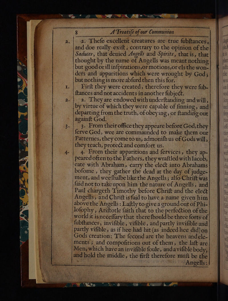 and doe really: exift , contrary to the opinion of the Saduces, that denied Angells and Spzrets, that is, that thought by the name of Angells was meant nothing but good or ill in{pirations,or motions,or els the won- ders and apparitions which were wrought by God; but nothing 1s more abfurd then this for. | Firft they were created, therefore they were fub- {tances and not accidents in another fubject. departing from the truth, of obeying, or ftanding out againft God. ferve God, wee are commaunded to make them our they teach, prote& and comfort us. 4. Prom their apparitions and fervices, they ap- leate with Abraham, carry the elect into Abrahams bofome , they gather the dead at the day of judge- ‘Paul chargeth Timothy before Chrift and the eleét 'Angells; and Chrift is faid to have a name given him above the Angells : Laftly to givea ground out of Phi- | lofophy , Ariftotle faith that to the perfection of the | world it isneceffary that there fhould be three forts’ of fubftances, invifible , vifible, and partly invifible and partly vifible, as if hee had hit (as indeed hee did) on Gods creation: The fecond are the heavens and ele- ‘ments ; and compofitions out of them, the laft are Men, which have an invifible foule, andavifible body, and hold the middle , the firft therefore mutt be the Zz Ang ells:.