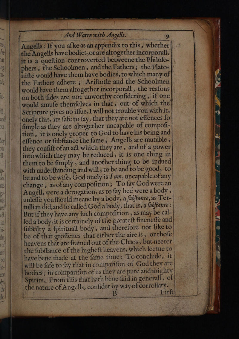 | a aN aa a a | And Warre with Angells. ESTE ae ( Angells : If you alkeas an appendix to this , whether the Angells have bodies,or are altogether incorporall, | lit is a queftion controverted betweene the Philofo- |, phers, the Schoolmen, andthe Fathers; the Plato- ” nifte would have them have bodies, to which many of | the Fathers adhere ; Ariftotle and the Schoolmen | would have them altogether incorporall , the reafons on both fides are not unworthy confidering , if one| would amufe themfelves in that; out of which the] Scripture gives no iffue,I will not trouble you with it, onely this, its fafe to fay, that they are not eflences fo fimple as they are altogether uncapable of compofi- tion, it isonely proper to God to have his being and _leffence or fubftance the fame; Angells are mutable , they confift ofan a&amp;t which they are , and of a power intowhich they may be reduced, it is one thing in them to be fimply , and another thing to be indued with underftanding and will ; to be and to be good, to be and to be wife, God onely is J am, uncapable of any change , asofany compofition; ‘To fay God were an Angell, were a derogation, as to fay hee were a body ; unleffe you fiould meane by a body, a /ubftance, as Ter- tullian did,and fo called God a body, that is, a /ubftance : But ifthey have any fuch compofition , as may be cal- led a body, it is certainely of the greateft fineneffe and} fabtilty a {pirituall body, and therefore not like to be of that groffenes that either the aire is, of thofe heavens that ate framed out of the Chaos, butneerer the fubftance of the higheft heavens, which feeme to - \havebene made at the fame time: Toconclude, it lo.| | will be fafe to fay that in comparifon of God they ate | ye) | | bodies ; in comparifon of us they are pure give’ Ae | | Spirits. From this that hath bene faidin generall , of | fhe! | the nature of Angells, confider by way-of gees | ir |