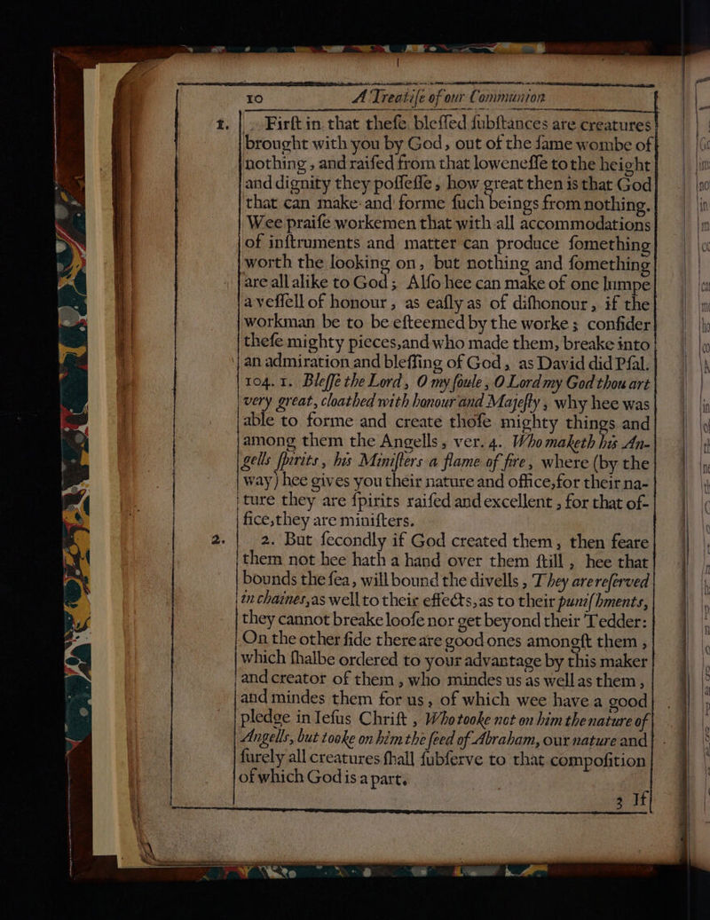 a ee ere ~ oe - —s . - j 2 =< . — % a socsanenees. Lake mie wnat A A CLA LEER a A tt cs a C0) A Treatife of our Communion AS IEE ET MI brought with you by God, out of the fame wombe of nothing , and raifed from that loweneffe tothe height and dignity they poffefle , how great then is that God that can make-and forme fuch beings from nothing. Wee praife workemen that with all accommodations of inftruments and matter can produce fomethin worth the looking on, but nothing and fomething are allalike toGod; Alfo hee can make of one Inmpe aveffell of honour, as eafly as of difhonour, if the workman be to be efteemed by the worke; confider thefe mighty pieces,and who made them, breake into erent cpr cemerremtenemeen ones eee ee 104.1. Bleffe the Lord, O my foule, O Lord my God thou art very great, cloathed with honour and Mayefty , why hee was able to forme and create thofe mighty things and among them the Angells, ver. 4. Who maketh hi An- Gells fpirits , his Minifters a flame of fire, where (by the way) hee gives you their nature and office,for their na- ture they are {pirits raifed and excellent , for chat of- fice, they are minifters. | 2. But fecondly if God created them, then feare them not hee hath a hand over them ftill , hee that bounds the fea, will bound the divells , T hey arereferved in chaines,as well to their effects, as to their pune{hments, they cannot breake loofe nor get beyond their Tedder: On the other fide there are good ones amoneft them , which fhalbe ordered to your advantage by this maker and creator of them , who mindes us as wellas them, and mindes them for us, of which wee havea good pledge in Tefus Chrift , Whotooke not on him thenature of Angells, but tooke on him the feed of Abraham, our nature and furely all creatures hall fubferve to that compofition of which God is.a part, 3 If Sn ee en eee — Fs ee ee = ——— Se> OOD Re CO CU in