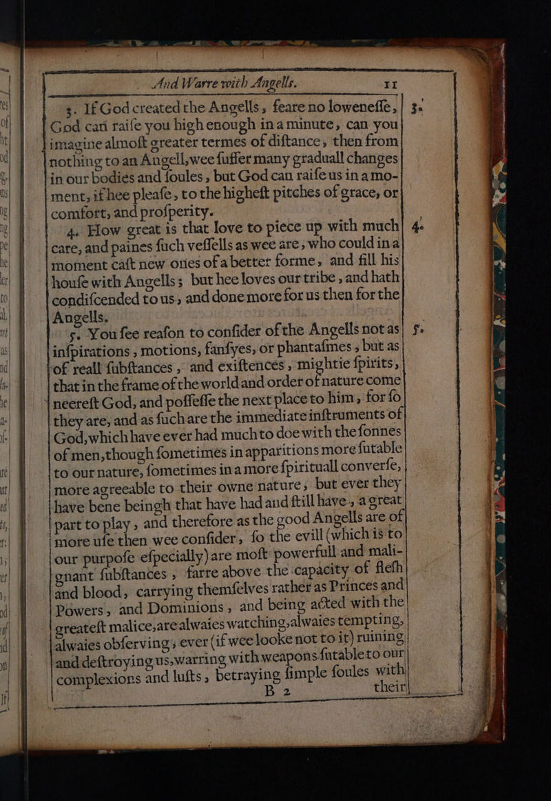 Mines ai ae pW | ii sedetae thd Mii: alk: La 3. If God created the Angells , feare no loweneffe,| 3. God can raife you high enough ina minute, can you | imagine almoft greater termes of diftance, then from nothing toan Angell,wee fuffer many graduall changes in our bodies and foules , but God can raife us in amo- ment; if hee pleafe, to the higheft pitches of grace, or comfort, and profperity. | 4. Hlow great is that love to piece up with much Ae care, and paines fuch veflells as wee are, who couldina moment caft new orles of abetter forme, and fill his houfe with Angells; but hee loves our tribe , and hath condifcended tous. and done more for us then forthe Angells, | 5. You fee reafon to confider ofthe Angells notas| 5. in{pirations , motions, fanfyes, or phantafines , but as lof reall fubftances , and exiftences, mightie {pirits, that in the frame of the worldand order oF nature come | neereft God, and poffeffe the next place to him, for fo they are, and as fuchare the immediate inftruments of God,which have ever had muchto doe with the fonnes of men,though fometimes in apparitions more futable to ournature, fometimes ina more fpirituall converfe, more agreeable to their owne nature; but ever they have bene beingh that have had and ftill have, a great part to play , and therefore as the good Angells are of more ufe then wee confider, fo the evill (which is to four purpofe efpecially) are moft powerfull and mali- gnant fubftances ; farre above the capacity of flefh and blood, catrying themfelves rather as Princes and Powers, and Dominions, and being acted with the oreateft malice,are alwaies watching, alwaies tempting, alwaies obferving, ever (if wee looke not to it) ruining | and deftroying us,warring with weapons futableto our complexions and lufts, betraying fimple {oules Ka yi 2 their