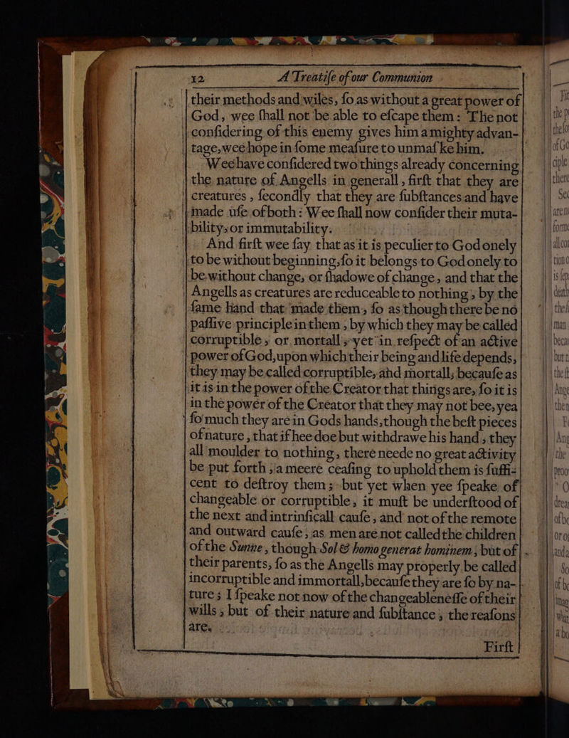 » | their methods and wiles, fo as without a great power of | God, wee fhall not be able to efcape them: ‘The not | tage, wee hope in fome meafure to unmafke him. Weehave confidered two things already concerning | the nature of Angells in generall, firft that they are || creatures , fecondly that they are fubftances and have » timade ufe of both: Wee fhall now confider their muta- - \otlitysor immutability.) fs); ) 4 o2. 0.6) | And firft wee fay that as it is peculier to God onely | to be without beginning, fo it belongs to God onely to be-without change, or fhadowe of change, and that the | Angells as creatures are reduceableto nothing; by the fame hand that made them. fo as though there be no paflive principleinthem , by which they may be called corruptible , or mortall's-yet “in refpect oh an active | power of God, upon which their being and lifedepends, they may be called corruptible,-ahd mortall; becaufe as itis in the power ofthe Creator that thingsare, fo it is in the power of the Creator that they may not bee, yea fo'much they are in Gods hands sthough the beft pieces of nature , that ifhee doe but withdrawe his hand; they jall moulder to nothing, there neede no great activity be put forth ;jameeré ceafing to uphold them is fufiz cent to deftroy them; but yet when yee fpeake of | changeable or corruptible, it muft be underftood of the next and intrinficall: caufe, and’ not of the remote and outward caufe; as men arenot calledthe children ofthe Sunne, though Sol & homo generat hominem ; but of their parents, fo as the Angells may properly be called ture ; I fpeake not now of the changeableneffe of their i wills; but of their nature and fub{tance , the reafons athe ect 6h ! is : Firft #
