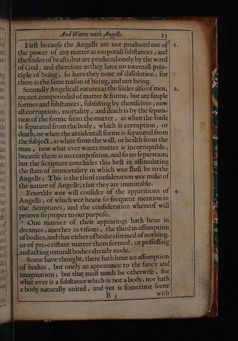 Low a Vw And Warre wth Angels. 13 Firft becaufe the Angells are not produced out of the power of any matter as corporal fubftances , and || | thefoules of beafts,but are produced onely by the word | of God; and therefore asthey have no internal] prin- || | ciple of being, fo havethey none of diffolution ; for | there isthe famereafon of being, andnot being. - Secondly Angelicall naturesas the {oules alfo of men, ‘are not compounded of matter &amp; forme, but are fimple | formes and fubftances , fubfifting by themfelves ; now {all corruption, mortality, and death is by the fepara- tion of the forme from the matter , as when the foule is feparated from thebody, which is.corruption , or death; or when the accidentall forme is feparated from the fubjeé, as white from the wall, or health from the man , now what ever wants matter is incorruptible, becaufe there is no compofition, and fo no feparation; but the Scripture concludes this beft in affimulating | | | the ftate of immortality in which wee fhall be tothe | | Angells; ‘This is the third confideration wee make of the nature of Angells, that they are immutable. Fourthly wee will confider of the apparitions of | Angells , of which wee heare fo frequent mention in | |the Scriptures , and the confideration whereof will | | proove fo proper to our purpofe. | | |}* One manner of their appearings hath bene in dreames,, another invifions, the thirdinaffumption | | ofbodies,and that either ofbodies formed of nothing, || or of pre-exiftant matter them formed, or pofleffing andacting naturall bodiesalready made. | | . Some have thought, there hath bene no affumption 1 lof bodies , but onely an appearance to the fancy and imagination ; but that muft needs be otherwife , for what ever is a fubftance which is not a body, nor hath a body naturally united; and yet is fometime feerte : B with