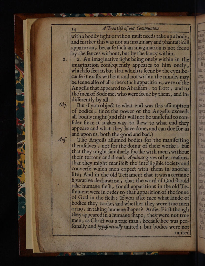 Any, eo sagen STO “ 14, A Treatife of our Communion witha bodily fight or vifion muft needs take up a body, and further this was not an imaginary and phantafticall apparition, becaufe {uch an imagination is not feene imagination confequently appeares to him onely, which fo fees it, but that which is feene by the eyes,be- caufe it exifts without and not within the minde, may be feene alfo of all others fuch apparitions, were of the Angells that appeared to Abraham, to Lott, and to the men of Sodome, who were feene by them, and in- differently by all. of bodies , fince the power of the Angells exceeds all bodily might (and this will not be unufefull to con- fider fince it makes way to fhew to whai end they appeare and what they have done, and can doe for us The Angells affumed bodies for the manifefting themfelves , not for the doing of their worke ; but that they might familiarly fpeake with men, without their terrour and dread. Aquinas gives other reafons, that they might manifeft rhe intelligible fociety and converfe which men expect with ve in another life; And in the old 'Teftament that itwasacertaine figurative declaration , that the word of God fhould take humane flefh, for all apparitions in the old Te- ftament were in order to that apparition of the fonne of God in the flefh: If you afke mee what kinde of they appeared in a humane fhape , they were not true men, as Chrift was atrue man, becaufe hee was per- fonally and hypoftatically united ; but bodies were not | united