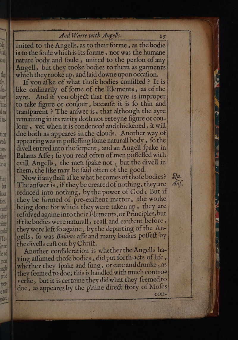 ter we cee And Warre with Angells. Iy united to the Angells, as to their forme , as the bodie is tothe foule which is its forme, nor was the humane nature body and foule , united to the perfon of any Angell, but they tooke bodies to them as garments which they tooke up, and laid downe upon occafion. If you afke of what thofe bodies confifted ? It is like ordinarily of fome of the Elements, vas of the; ayre. And if you object that the ayre is improper to take figure or coulour , becaufe it is fo thin and tranfparent >? The anfwer is, that although the ayre remaining in its rarity doth not reteyne figure or cou- lour , yet when it is condenced and thickened, it will tion! | }doe both as appeares inthe clouds. Another way of ee(s| } | appearing was in poffeffing fome naturall body , fothe| ot | | divell entredinto the ferpent , and an Angell fpake in| Balams Affe; fo you read often of men poffeffed with | evill Angells, the meh fpake not , but the divell in them, the like may be faid often of the good. Now ifany thall afke what becomes of thofe bodies? | Qu. The anfwer is, if they be createdof nothing, they are| 4nj- reduced into nothing, by the power of God;, But if, they be formed of pre-exiftent matter, the worke (| | [being done for which they were taken up » they are} shet| | | refolved againe into their Elements,or Principles, but | siye| | [ifthe bodies were naturall, reall and exiftent before , | they were left foagaine, bythe departing of the An- gells, fo was Balams affe and many bodies pofleft by. the divells caft out by Chriff. Another confideration is whether the Angells ha- ving affumed thofe bodies , did put forth acts of life ,.} {whether they fpake and fung, or eate and drunke ,.as | they feemed to doe; this is handled with much contro- verfie, but it is certaine they didwhat they feemedto doe, as appeares by the plaine direct ftory of Mofes 3 con-