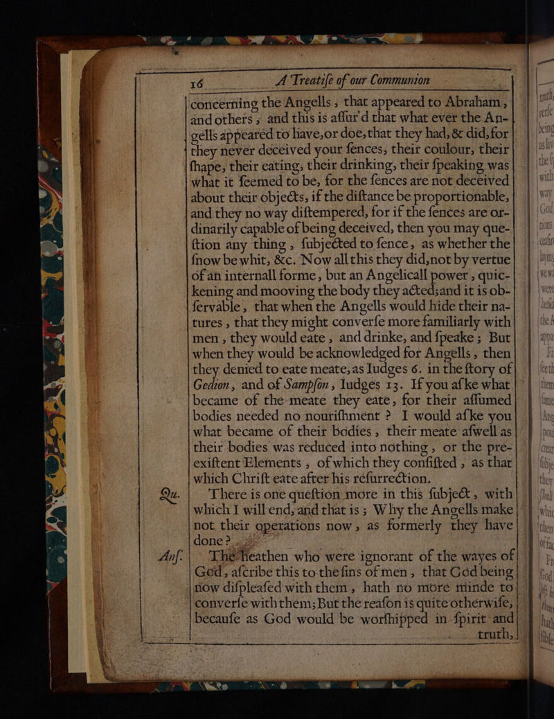 and others ; and this is aflur d that what ever the An- gells appeared to have,or doe, that they had, & did, for they never deceived your fences, their coulour, their what it {eemed to be, for the fences are not deceived about their objects, if the diftance be proportionable, and they no way diftempered, for if the fences are or- dinarily capable of being deceived, then you may que- (tion any thing , fubjected to fence, as whether the {now be whit, &c. Now allthis they did,not by vertue kening and mooving the body they acted;and it is ob- tures , that they might converfe more familiarly with men , they would eate , and drinke, and {peake ; But when they would be acknowledged for Angells, then they denied to eate meate, as Iudges 6. in the ftory of Gedion, and of Sampfon , ludges 13. If you afke what what became of their bodies, their meate afwell as their bodies was reduced into nothing, or the pre- exiftent Elements , of which they confifted , as that There is one queftion more in this fubje&, with which I will end, and that is ; Why the Angells make not their operations now, as formerly they have done 2... Q The teathen who were ignorant of the wayes of Ged, afcribe this to.thefins of men, that Gadd being converte with them; But the reafon is quite otherwife, becaufe as God would be worfhipped in fpirit and