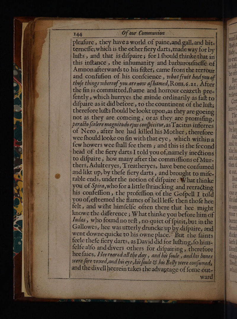 PPR RTE Sa ~ Say — Sop ee ee ere een rma cee ee rl ° =a oe &lt;-Ss S862 =e =e &lt;= &lt;= = SS tee pe ——— ~ = ——— - ra : ee Sa . as Fi os ie gt LE Ia Tae Ta a tc * &lt; td A a ag real TAA Of our Communion | terneffe; which is the other fiery darts, made way for by lufts, and that is difpaire; for I fhould thinkethat in this inftance , the inhumanity and barbaroufneffé. of Amnonafterwards to his fifter, came froni the tertour and confufion of his confcience , what fruit had you of thofe things whereof you are now af hamed,Rom.¢.21. After the fin is committed, fhame and horrour ceazeth pre- of Nero, after hee had killed his Mother ; therefore _ wee fhould looke on fin withthat eye, which withina few howers wee fhall fee them ; and this is the fecond | head of the fiery darts I told you of,;namely ineétions | to difpaire , how many after the commiffions of Mur- thers, Adulteryes; Treatheryes, have bene confumed and likt up, by thefe fiery darts , and brought to mife- rable ends, under the notion of difpaire : What thinke you of Spzra,who for a little fhrincking and retra@tin his confeflion , the profeffion of the Gofpell I told you of,efteemed the flames of hell leffe then thofe hee |felt, and wifht himfelfe often there that hee might | knowe the difference ; What thinke you before him of Judas, who found no reft , no quiet of {pirit, but in the | Gallowes, hee was utterly druncke up by difpaire, and | went downe quicke to his owne place.’ But the faints feele thefe fiery darts, as David did for lufting,fo him- felfe alfo anddivers others for dif pairing , therefore | heefaies, Heereared all the day , and his foule , and hes bones were fore vexed,and his eye, has foule €8 his B elly were con[umeds _j and the divell heerein takes the advaptage of fome cut-} ) : ward] a = Se SS Poe ee