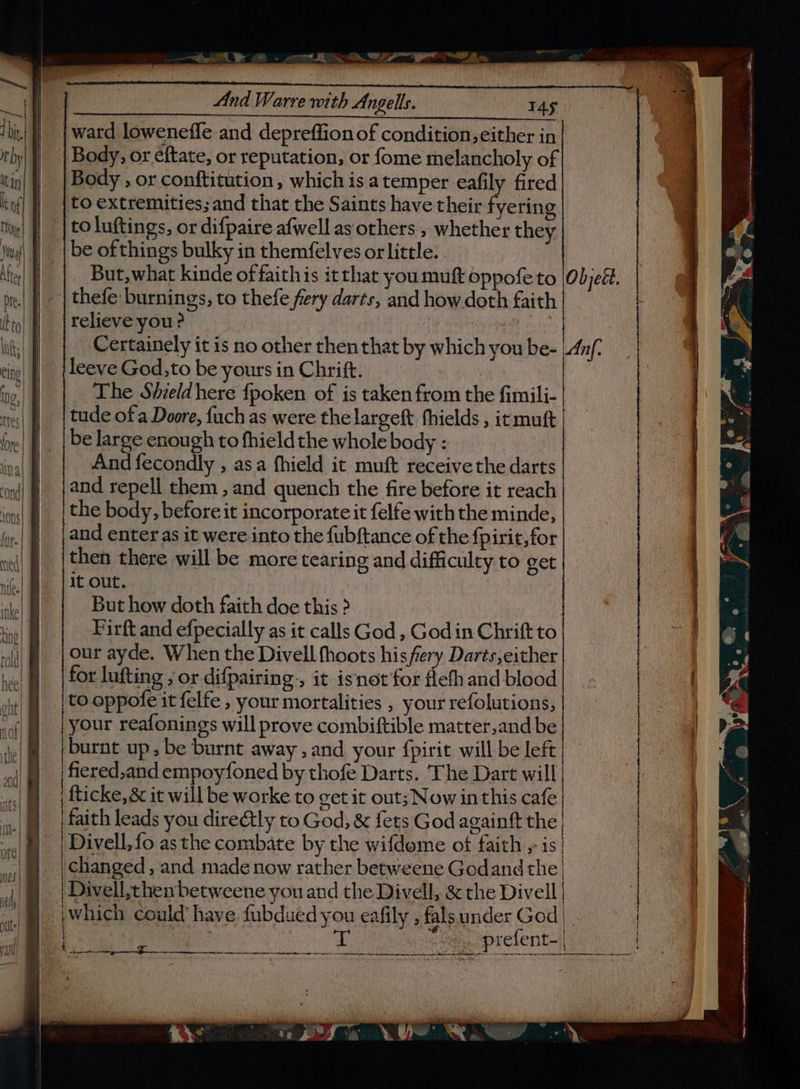 ————————————— = — ri “ a mm 8 x F cae, a6 ji CY Ti, a 7 ie And Warre with Angels. T4s ward loweneffe and depreffion of condition, either in Body, or eftate, or reputation, or fome melancholy of Body , or conftitution , which is a temper eafily fired to extremities; and that the Saints have their fyering toluftings, or difpaire afwell as others , whether they be ofthings bulky in themfelves or little. thefe burnings, to thefe fery darts, and how doth faith relieve you ? Gy epee ete Certainely it is no other then that by which you be- leeve God,to be yours in Chrift. | The Shieldhere {poken of is taken from the fimili- tude of a Deore, {uch as were the largeft thields , it mutt be large enough to fhieldthe whole body : And fecondly , asa fhield it muft receive the darts and repell them, and quench the fire before it reach the body, before it incorporate it felfe with the minde, and enter as it were into the fubftance of the fpirit, for | | | | It out. But how doth faith doe this ? Firft and efpecially as it calls God, Godin Chrift to our ayde. When the Divell fhoots hisfery Darts,either for lufting ; or difpairing., it isnot for fleth and blood to oppofe it felfe , your mortalities , your refolutions, your reafonings will prove combiftible matter,and be burnt up, be burnt away , and your fpirit will be left fiered,and empoyfoned by thofe Darts. The Dart will fticke, &amp; it will be worke to get it out; Now inthis cafe faith leads you direétly to God, &amp; fets God againft the Divell, fo asthe combate by the wifdeme of faith 5 is| changed, and made now rather betweene Godand the Divell,thenbetweene you and the Divell, &amp; the Divell eee ln, ae ass aber mae Sanit At eck tks ia a