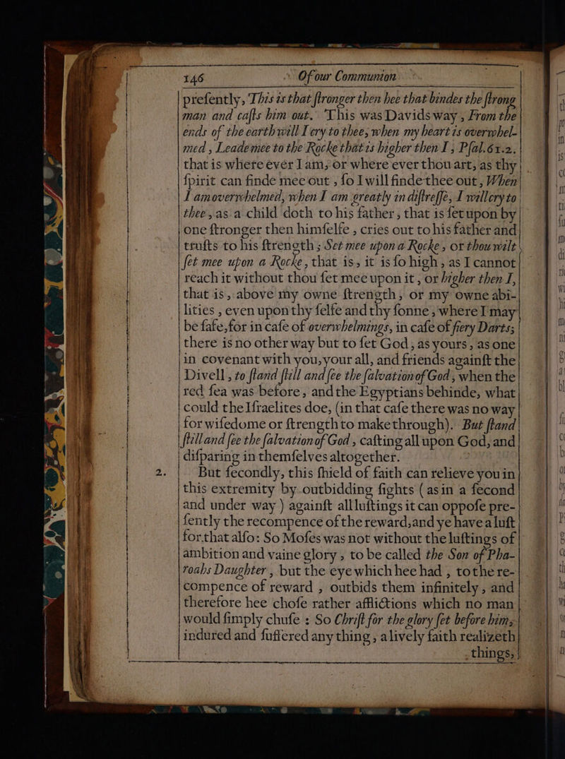 ny 146 Of our Communion prefently, Thzs es that fironger then hee that bindes the [trong man and cafts him out. This was Davids way , From the ends of the earth well [cry to thee; when my heart 1s overrphel- med , Leademee to the Rocke thatcs higher then I; Pfal.6t.2. that is where ever 1am, or where ever thou art, as thy} . {pirit can finde mee out’, fo I will findethee out , When' TL amoverrchelmed, when I am greatly in diftreffe, I willery to t thee,as.a child doth to his father , that is fetupon by one ftronger then himfelfe , cries out to his father and trufts to his ftreneth ; Set mee upon a Rocke, or thou wilt fet mee upon a Kocke, that is, it is fo high, as I cannot reach it without thou fet mee upon it , or higher then I, that is, above my owne ftrength, or my owne abi- lities , even upon thy felfe and thy fonne , where I may: be fate, for in cafe of overwhelmings, in cafe of fiery Darts; there is no other way but to fet God, as yours, as one |in covenant with you,your all, and friends againft the | Divell , to ftand fill and {ce the {alvationof God , when the red fea was before, andthe Egyptians behinde, what could the Ifraelites doe, (in that cafe there was no way for wifedome or ftrengthto makethrough). But ftand | ftelland fee the falvationof God , cafting all upon God, and | difparing in themfelves altogether. | | But fecondly, this fhield of faith can relieve youin this extremity by-outbidding fights (asin a fecond and under way ) againft allluftings it can oppofe pre- | fently the recompence of the reward,and ye havea luft would fimply chufe : So Chrift for the glory fet before hims indured and fuffered any thing, alively faith realizeth things, |