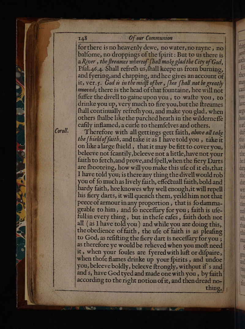 balfome, no droppings of the {pirit : But to us there is aKiver , the ftreames whereof {hall make glad the Cety of God, Pfal.46.4. Shall refrefh us,fhall keepe us from burning, and fyering,and chapping, andhee gives anaccount of it, ver,s. God « inthe miaft ofher , [hee {hall not be greatly mooved; there is the head of that fountaine, hee will not fuffer the divell to gaineupon you, to wafte you, to drinke you up, very much to fire you, but the ftreames fhall continually refrefh you, and make you glad, when others fhalbe like the parched heath in the wilderneffe hardy faith, hee knowes why well enough, it will Bes his fiery darts, it will quench them, yeild him not that peece of armour inany proportion , that is fodamma- geable to him, and fo neceffary for you; faith is ufe- fullinevery thing, but inthefe cafes, faith doth not all (as Lhave told you) and while you are doing this, the obedience of faith, the ufe of faith is as pleafing to God, as refifting the fiery dart is neceflary-for you ; as therefore ye would be relieved when you moft need when thofe flames drinke up your fpirits , and undoe you, beleeve boldly, beleeve ftrongly, without ifs and and's, have God tyed and made one with you , by faith according to the right notion of it, and then dread no- — “aa pif Both \ Fu ther may cau you have argu | hon